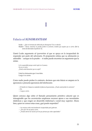 53
I
 
 
Falacia ad IGNORANTIAM 
 
Scully— ¿Que tu hermana fue abducida por alienígenas? Eso es ridículo.
Mulder— Bueno, mientras no puedas probar lo contrario, tendrás que aceptar que es cierto. (De la 
serie de televisión Expediente X).
 
Llamó  Locke  argumento  ad  ignorantiam  al  que  se  apoya  en  la  incapacidad  de 
responder por parte del adversario. El proponente estima que su afirmación es 
admisible — aunque no la pruebe—  si nadie puede encontrar un argumento que la 
refute.
 
Le he suspendido porque usted copió en el examen.
Eso no es cierto.
¿Puede usted demostrar que no copió?
 
Usted no demuestra que A sea falso.
Luego A es cierto.
 
Como nadie puede probar lo contrario, decimos que esta falacia se ampara en la 
ignorancia o presunta ignorancia del interlocutor.
 
—El hombre de Atapuerca empleaba la falacia ad ignorantiam. ¿Puede usted probar lo contrario?
—No.
— Luego es cierto.
 
Quien  conozca  algo  sobre  el  llamado  pensamiento  primitivo  aducirá  que  es 
inimaginable  que  los  cavernícolas  emplearan  recursos  ajenos  a  sus  necesidades 
dialécticas  y  que exigen un  desarrollo  intelectual  y  social muy superior.  Ahora 
bien, quien no conoce estas cosas ¿qué puede responder?
 
— Las mujeres están emocionalmente incapacitadas para gobernar.
— ¿Por qué? No me parece cierto.
— ¿Puedes darme las razones por las que piensas que están capacitadas?
USO DE RAZÓN. DICCIONARIO DE FALACIAS. © Ricardo García Damborenea IGNOR
 