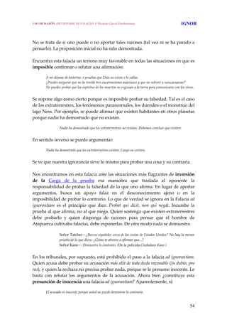 54
 
 
No se trata de si uno puede o no aportar tales razones (tal vez ni se ha parado a 
pensarlo). La proposición inicial no ha sido demostrada.
 
Encuentra esta falacia un terreno muy favorable en todas las situaciones en que es 
imposible confirmar o refutar una afirmación:
 
A mi déjame de historias: o pruebas que Dios no existe o te callas.
¿Puedes asegurar que no he tenido tres encarnaciones anteriores y que no volveré a reencarnarme?
No puedes probar que los espíritus de los muertos no regresan a la tierra para comunicarse con los vivos.
 
Se supone algo como cierto porque es imposible probar su falsedad. Tal es el caso 
de los extraterrestres, los fenómenos paranormales, los duendes o el monstruo del 
lago Ness. Por ejemplo, se puede afirmar que existen habitantes en otros planetas 
porque nadie ha demostrado que no existan.
 
Nadie ha demostrado que los extraterrestres no existan. Debemos concluir que existen.
 
En sentido inverso se puede argumentar:
 
Nadie ha demostrado que los extraterrestres existan. Luego no existen.
 
Se ve que nuestra ignorancia sirve lo mismo para probar una cosa y su contraria.
 
Nos encontramos en esta falacia ante las situaciones más flagrantes de inversión 
de  la  Carga  de  la  prueba  esa  maniobra  que  traslada  al  oponente  la 
responsabilidad de probar la falsedad de lo que uno afirma. En lugar de aportar 
argumentos,  busca  un  apoyo  falaz  en  el  desconocimiento  ajeno  o  en  la 
imposibilidad de probar lo contrario. Lo que de verdad se ignora en la Falacia ad 
ignorantiam  es  el  principio  que  dice:  Probat  qui  dicit,  non  qui  negat.  Incumbe  la 
prueba al que afirma, no al que niega. Quien sostenga que existen extraterrestres 
debe  probarlo  y  quien  disponga  de  razones  para  pensar  que  el  hombre  de 
Atapuerca cultivaba falacias, debe exponerlas. De otro modo nada se demuestra.
Señor Tatcher—¿Barcos españoles cerca de las costas de Estados Unidos? No hay la menor 
prueba de lo que dices. ¿Cómo te atreves a afirmar que...?
Señor Kane— Demuestre lo contrario. (De la película Ciudadano Kane.)
 
En los tribunales, por supuesto, está prohibido el paso a la falacia ad ignorantiam. 
Quien acusa debe probar su acusación más allá de toda duda razonable (In dubio, pro 
reo), y quien la rechaza no precisa probar nada, porque se le presume inocente. Le 
basta  con  refutar  los  argumentos  de  la  acusación.  Ahora  bien  ¿constituye  esta 
presunción de inocencia una falacia ad ignorantiam? Aparentemente, sí:
 
El acusado es inocente porque usted no puede demostrar lo contrario. 
USO DE RAZÓN. DICCIONARIO DE FALACIAS. © Ricardo García Damborenea IGNOR
 