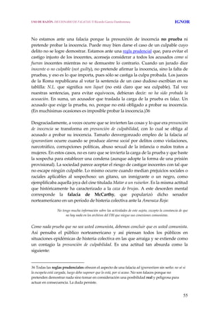 55
 
No  estamos  ante  una  falacia  porque  la  presunción  de  inocencia  no  prueba  ni 
pretende probar la inocencia. Puede muy bien darse el caso de un culpable cuyo 
delito no se logre demostrar. Estamos ante una regla prudencial que, para evitar el 
castigo injusto de los inocentes, aconseja considerar a todos los acusados como si 
fueran inocentes mientras no se demuestre lo contrario. Cuando un jurado dice 
inocente o no culpable (not guilty), no pretende afirmar la inocencia, sino la falta de 
pruebas, y eso es lo que importa, pues sólo se castiga la culpa probada. Los jueces 
de la Roma republicana al votar la sentencia de un caso dudoso escribían en su 
tablilla:  N.L.  que  significa  non  liquet  (no  está  claro  que  sea  culpable).  Tal  vez 
nuestras  sentencias,  para  evitar  equívocos,  debieran  decir:  no  ha  sido  probada  la 
acusación. En suma, un acusador que traslada la carga de la prueba es falaz. Un 
acusado que exige la prueba, no, porque no está obligado a probar su inocencia. 
(En muchísimas ocasiones es imposible probar la inocencia.)36
 
Desgraciadamente, a veces ocurre que se invierten las cosas y lo que era presunción 
de  inocencia  se  transforma  en  presunción  de  culpabilidad,  con  lo  cual  se  obliga  al 
acusado a probar su inocencia. Tamaño desvergonzado empleo de la falacia ad 
ignorantiam ocurre cuando se produce alarma social por delitos como violaciones, 
narcotráfico, corrupciones políticas, abuso sexual de la infancia o malos tratos a 
mujeres. En estos casos, no es raro que se invierta la carga de la prueba y que baste 
la sospecha para establecer una condena (aunque adopte la forma de una prisión 
provisional). La sociedad parece aceptar el riesgo de castigar inocentes con tal que 
no escape ningún culpable. Lo mismo ocurre cuando median prejuicios sociales o 
raciales  aplicables  al  sospechoso:  un  gitano,  un  inmigrante  o  un  negro,  como 
ejemplificaba aquella joya del cine titulada Matar a un ruiseñor. Es la misma actitud 
que históricamente ha caracterizado a la caza de brujas. A este desorden mental 
corresponde  la  falacia  de  McCarthy,  que  popularizó  dicho  senador 
norteamericano en un período de histeria colectiva ante la Amenaza Roja:
 
No tengo mucha información sobre las actividades de este sujeto, excepto la constancia de que 
no hay nada en los archivos del FBI que niegue sus conexiones comunistas.
 
Como nada prueba que no sea usted comunista, debemos concluir que es usted comunista. 
Así  pensaba  el  público  norteamericano  y  así  piensan  todos  los  públicos  en 
situaciones epidémicas de histeria colectiva en las que arraiga y se extiende como 
un  contagio  la  presunción  de  culpabilidad.  Es  una  actitud  tan  absurda  como  la 
siguiente:
36 Todas las reglas prudenciales ofrecen el aspecto de una falacia ad ignorantiam sin serlo: no sé si 
la escopeta está cargada, luego debo suponer que lo está, por si acaso. No son falaces porque no 
pretenden demostrar nada sino tomar en consideración una posibilidad real y peligrosa para 
actuar en consecuencia. La duda persiste. 
USO DE RAZÓN. DICCIONARIO DE FALACIAS. © Ricardo García Damborenea IGNOR
 