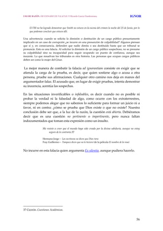 56
El FBI no ha logrado demostrar que Smith no estuvo en la escena del crimen la noche del 25 de Junio, por lo 
que podemos concluir que estuvo allí. 
Una  advertencia:  cuando  se  solicita  la  dimisión  o  destitución  de  un  cargo  público  presuntamente 
implicado en un caso de corrupción ¿se incurre en una presunción de culpabilidad? Algunos piensan 
que  sí  y,  en  consecuencia,  defienden  que  nadie  dimita  o  sea  destituido  hasta  que  un  tribunal  se 
pronuncie. Esto es una falacia. Al solicitar la dimisión de un cargo público sospechoso, no se presume 
su  culpabilidad  sino  su  incapacidad  para  seguir  ocupando  un  puesto  de  confianza,  aunque  sea 
inocente. Lo que  resuelvan  los tribunales  es otra historia. Las  personas  que ocupan cargos públicos 
deben ser como la mujer del César. 
 
 La mejor manera de combatir la falacia ad ignorantiam consiste en exigir que se 
atienda  la  carga  de  la  prueba,  es  decir,  que  quien  sostiene  algo  o  acusa  a  otra 
persona, pruebe sus afirmaciones. Cualquier otro camino nos deja en manos del 
argumentador falaz. El acusado que, en lugar de exigir pruebas, intenta demostrar 
su inocencia, acentúa las sospechas. 
En  las  situaciones  inverificables  o  infalsables,  es  decir  cuando  no  es  posible  ni 
probar  la  verdad  ni  la  falsedad  de  algo,  como  ocurre  con  los  extraterrestres, 
siempre podemos alegar que no sabemos lo suficiente para formar un juicio ni a 
favor,  ni  en  contra:  ¿cómo  se  prueba  que  Dios  existe  o  que  no  existe?  Nuestra 
conclusión debe ser que, a la luz de la razón, la cuestión está abierta. Debiéramos 
decir  que  es  una  cuestión  no  pertinente  o  impertinente,  pero  nunca  faltan 
indocumentados que toman esta expresión como un insulto. 
Me resisto a creer que el mundo haya sido creado por la divina sabiduría, aunque no estoy 
seguro de lo contrario.37
 
Hermano Jorge— Las escrituras no dicen que Dios riera
Fray Guillermo— Tampoco dicen que no lo hiciera (de la película El nombre de la rosa)
 
No incurre en esta falacia quien argumenta Ex silentio, aunque pudiera hacerlo. 
 
37 Cicerón. Cuestiones Académicas. 
USO DE RAZÓN. DICCIONARIO DE FALACIAS. © Ricardo García Damborenea IGNOR
 