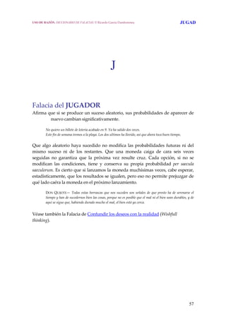 57
J
 
 
 
Falacia del JUGADOR
Afirma que si se produce un suceso aleatorio, sus probabilidades de aparecer de 
nuevo cambian significativamente. 
No quiero un billete de lotería acabado en 9. Ya ha salido dos veces.
Este fin de semana iremos a la playa. Los dos ultimos ha llovido, así que ahora toca buen tiempo. 
Que algo aleatorio haya sucedido no modifica las probabilidades futuras ni del 
mismo  suceso  ni  de  los  restantes.  Que  una  moneda  caiga  de  cara  seis  veces 
seguidas  no  garantiza  que  la  próxima  vez  resulte  cruz.  Cada  opción,  si  no  se 
modifican  las  condiciones,  tiene  y  conserva  su  propia  probabilidad  per  saecula 
saeculorum. Es cierto que si lanzamos la moneda muchísimas veces, cabe esperar, 
estadísticamente, que los resultados se igualen, pero eso no permite prejuzgar de 
qué lado caéra la moneda en el próximo lanzamiento.
 
DON  QUIJOTE— Todas estas borrascas que nos suceden son señales de que presto ha de serenarse el 
tiempo y han de sucedernos bien las cosas, porque no es posible que el mal ni el bien sean durables, y de 
aquí se sigue que, habiendo durado mucho el mal, el bien está ya cerca.
 
Véase también la Falacia de Confundir los deseos con la realidad (Wishfull 
thinking).
USO DE RAZÓN. DICCIONARIO DE FALACIAS. © Ricardo García Damborenea JUGAD
 