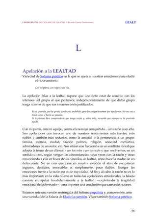 58
L
Apelación a la LEALTAD
Variedad de Sofisma patético en la que se apela a nuestras emociones para eludir 
el razonamiento.
 
Con mi patria, con razón o sin ella.
 
La  apelación  falaz  a  la  lealtad  supone  que  uno  debe  estar  de  acuerdo  con  los 
intereses  del  grupo  al  que  pertenece,  independientemente  de  que  dicho  grupo 
tenga razón o de que sus intereses estén justificados.
 
Ya sé, guardia, que he girado donde está prohibido, pero los colegas tenemos que ayudarnos. No me vas a 
tratar como si fuera un paisano.
Si  lo  piensas  bien  comprenderás  que  tengo  razón  y,  sobre  todo,  recuerda  que  siempre  te  he  prestado 
ayuda.
 
Con mi patria, con mi equipo, contra el enemigo compartido... con razón o sin ella. 
Son  apelaciones  que  invocan  uno  de  nuestros  sentimientos  más  fuertes,  más 
nobles  y  también  más  sectarios,  como  la  amistad  o  la  pertenencia  a  un  grupo: 
familia,  escuela,  ciudad,  facción  política,  religión,  sociedad  recreativa, 
admiradores de un autor, etc. Nos sitúan con frecuencia en un conflicto moral que 
adopta la forma de un dilema: o con los míos o con la razón y que resolvemos, en un 
sentido u otro, según vengan las circunstancias: unas veces con la razón y otras 
renunciando a ella en favor de los vínculos de lealtad, como hace la madre de un 
delincuente.  No  es  raro  que  pese  en  nuestra  elección  el  afán  de  no  parecer 
ingratos,  desleales,  insociables  o,  simplemente,  poco  fiables.  Escoger  las 
emociones frente a la razón no es de suyo falaz. Al fin y al cabo la razón no es lo 
más importante en la vida. Como en todas las apelaciones emocionales, la falacia 
consiste  en  apelar  fraudulentamente  a  la  lealtad  —explotando  la  fragilidad 
emocional del adversario— para imponer una conclusión que carece de razones. 
Estamos ante una versión restringida del Sofisma populista y, como en éste, ante 
una variedad de la Falacia de Eludir la cuestión. Véase también Sofisma patético. 
USO DE RAZÓN. DICCIONARIO DE FALACIAS. © Ricardo García Damborenea LEALT
 