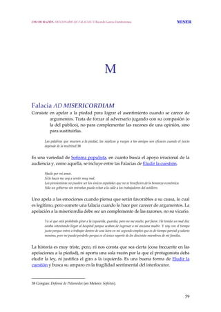 59
M
Falacia AD MISERICORDIAM
Consiste en apelar a la piedad para lograr el asentimiento cuando se carece de 
argumentos. Trata de forzar al adversario jugando con su compasión (o 
la del público), no para complementar las razones de una opinión, sino 
para sustituirlas. 
Las palabras que mueven a la piedad, las súplicas y ruegos a los amigos son eficaces cuando el juicio 
depende de la multitud.38
 
Es una variedad de Sofisma populista, en cuanto busca el apoyo irracional de la 
audiencia y, como aquella, se incluye entre las Falacias de Eludir la cuestión.
 
Hazlo por mi amor.
Si lo haces me voy a sentir muy mal.
Los pensionistas no pueden ser los únicos españoles que no se beneficien de la bonanza económica.
Sólo un gobierno sin entrañas puede echar a la calle a los trabajadores del astillero.
 
Uno apela a las emociones cuando piensa que serán favorables a su causa, lo cual 
es legítimo, pero comete una falacia cuando lo hace por carecer de argumentos. La 
apelación a la misericordia debe ser un complemento de las razones, no su vicario.
 
Ya sé que está prohibido girar a la izquierda, guardia, pero no me multe, por favor. He tenido un mal día; 
estaba intentando llegar al hospital porque acaban de ingresar a mi anciana madre. Y voy con el tiempo 
justo porque entro a trabajar dentro de una hora en mi segundo empleo que es de tiempo parcial y salario 
mínimo, pero no puedo perderlo porque es el único soporte de los diecisiete miembros de mi familia.
 
La historia es muy triste, pero, ni nos consta que sea cierta (cosa frecuente en las 
apelaciones a la piedad), ni aporta una sola razón por la que el protagonista deba 
eludir la ley, ni justifica el giro a la izquierda. Es una buena forma de Eludir la 
cuestión y busca su amparo en la fragilidad sentimental del interlocutor. 
38 Gorgias: Defensa de Palamedes (en Melero: Sofistas). 
USO DE RAZÓN. DICCIONARIO DE FALACIAS. © Ricardo García Damborenea MISER
 