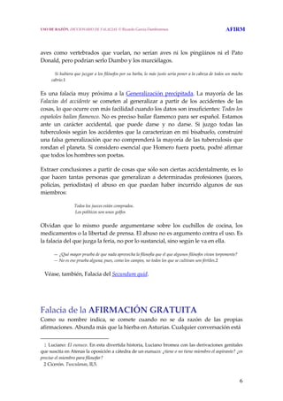 6
 
 
aves  como  vertebrados  que  vuelan,  no  serían  aves  ni  los  pingüinos  ni  el  Pato 
Donald, pero podrían serlo Dumbo y los murciélagos. 
     Si hubiera que juzgar a los filósofos por su barba, lo más justo sería poner a la cabeza de todos un macho 
cabrío.1 
Es una falacia muy próxima a la Generalización precipitada. La mayoría de las 
Falacias  del  accidente  se  cometen  al  generalizar  a  partir  de  los  accidentes  de  las 
cosas, lo que ocurre con más facilidad cuando los datos son insuficientes: Todos los 
españoles bailan flamenco. No es preciso bailar flamenco para ser español. Estamos 
ante  un  carácter  accidental,  que  puede  darse  y  no  darse.  Si  juzgo  todas  las 
tuberculosis según los accidentes que la caracterizan en mi bisabuelo, construiré 
una falsa generalización que no comprenderá la mayoría de las tuberculosis que 
rondan el planeta. Si considero esencial que Homero fuera poeta, podré afirmar 
que todos los hombres son poetas. 
Extraer conclusiones a partir de cosas que sólo son ciertas accidentalmente, es lo 
que  hacen  tantas  personas  que  generalizan  a  determinadas  profesiones  (jueces, 
policías,  periodistas)  el  abuso  en  que  puedan  haber  incurrido  algunos  de  sus 
miembros: 
Todos los jueces están comprados.
 Los políticos son unos golfos 
Olvidan  que  lo  mismo  puede  argumentarse  sobre  los  cuchillos  de  cocina,  los 
medicamentos o la libertad de prensa. El abuso no es argumento contra el uso. Es 
la falacia del que juzga la feria, no por lo sustancial, sino según le va en ella. 
    — ¿Qué mayor prueba de que nada aprovecha la filosofía que el que algunos filósofos vivan torpemente?
    — No es eso prueba alguna; pues, como los campos, no todos los que se cultivan son fértiles.2 
   Véase, también, Falacia del Secundum quid.
Falacia de la AFIRMACIÓN GRATUITA 
Como  su  nombre  indica,  se  comete  cuando  no  se  da  razón  de  las  propias 
afirmaciones. Abunda más que la hierba en Asturias. Cualquier conversación está  
   1 Luciano: El eunuco. En esta divertida historia, Luciano bromea con las derivaciones genitales 
que suscita en Atenas la oposición a cátedra de un eunuco: ¿tiene o no tiene miembro el aspirante? ¿es 
preciso el miembro para filosofar?
   2 Cicerón. Tusculanas, II,5.
USO DE RAZÓN. DICCIONARIO DE FALACIAS. © Ricardo García Damborenea AFIRM
 