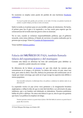 60
 
En  ocasiones  se  emplea  como  punto  de  partida  de  una  lacrimosa  Pendiente 
resbaladiza:
 
Ya sé que he girado mal, guardia, pero, por favor, no me multe. Si lo hace, me quitarán el permiso de 
conducir, no podré trabajar y mis hijos se verán en la miseria.
 
Sufrir la multa es el primer paso en una terrible cadena de infortunios. De hecho, 
el  primer  paso  fue  el  giro  a  la  izquierda  y  no  hay  razón  para  esperar  que  las 
consecuencias de la multa sean tan graves como se anuncian. 
No  es  raro,  cuando  se  reclaman  responsabilidades  políticas,  que  el  gobierno 
recuerde, como única defensa, el listado de servicios a la patria realizados por la 
persona que se juzga. Véase la Cuestión de Enjuiciamiento.
 
Véase también Sofisma patético.
Falacia del MUÑECO DE PAJA, también llamada 
falacia del espantapájaros y del maniqueo
Consiste  esta  falacia  en  deformar  las  tesis  del  contrincante  para  debilitar  su 
posición y poder atacarla con ventaja.  
 
Se  diferencia  de  la  falacia  ad  hominem  en  que  ésta  elude  las  razones  para 
concentrarse en el ataque a la persona. La falacia del muñeco de paja, ataca una 
tesis, pero antes la altera. Para ello, disfraza las posiciones del contrincante con el 
ropaje que mejor convenga, que suele ser el que recoge los aspectos más débiles o 
menos populares.
 
Una invencible inclinación a la filantropía lleva a los políticos a señalarnos los infinitos males de sus 
adversarios.39
 
La  expresión  muñeco  de  paja  (straw  man)  pertenece  a  la  imaginación  boxística 
anglosajona y refleja la idea de que es más fácil derribar a un adversario de paja, 
indefenso, que a un hombre real obstinado en defenderse. Nosotros podríamos 
hablar de pelele o alfeñique. No ataca esta falacia lo que es, sino lo que nos gustaría 
que fuera. Los políticos la emplean sin fatiga: 
 
Nosotros queremos construir un puente hacia el futuro. Bob Dole habla de construir un puente hacia el 
pasado. BILL CLINTON. 
39 Víctor Márquez Reviriego, en el diario ABC.
USO DE RAZÓN. DICCIONARIO DE FALACIAS. © Ricardo García Damborenea MUÑEC
 