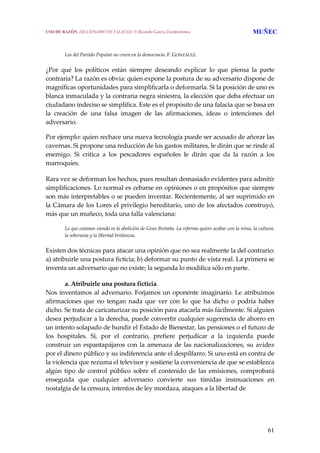 61
Los del Partido Popular no creen en la democracia. F. GONZÁLEZ.
 
¿Por  qué  los  políticos  están  siempre  deseando  explicar  lo  que  piensa  la  parte 
contraria? La razón es obvia: quien expone la postura de su adversario dispone de 
magníficas oportunidades para simplificarla o deformarla. Si la posición de uno es 
blanca inmaculada y la contraria negra siniestra, la elección que deba efectuar un 
ciudadano indeciso se simplifica. Este es el propósito de una falacia que se basa en 
la  creación  de  una  falsa  imagen  de  las  afirmaciones,  ideas  o  intenciones  del 
adversario.
Por ejemplo: quien rechace una nueva tecnología puede ser acusado de añorar las 
cavernas. Si propone una reducción de los gastos militares, le dirán que se rinde al 
enemigo.  Si  critica  a  los  pescadores  españoles  le  dirán  que  da  la  razón  a  los 
marroquíes. 
 
Rara vez se deforman los hechos, pues resultan demasiado evidentes para admitir 
simplificaciones. Lo normal es cebarse en opiniones o en propósitos que siempre 
son más interpretables o se pueden inventar. Recientemente, al ser suprimido en 
la Cámara de los Lores el privilegio hereditario, uno de los afectados construyó, 
más que un muñeco, toda una falla valenciana:
 
Lo que estamos viendo es la abolición de Gran Bretaña. La reforma quiere acabar con la reina, la cultura, 
la soberanía y la libertad británicas.
 
Existen dos técnicas para atacar una opinión que no sea realmente la del contrario: 
a) atribuirle una postura ficticia; b) deformar su punto de vista real. La primera se 
inventa un adversario que no existe; la segunda lo modifica sólo en parte.
 
a. Atribuirle una postura ficticia.
Nos inventamos al adversario. Forjamos un oponente imaginario. Le atribuimos 
afirmaciones  que  no  tengan  nada  que  ver  con  lo  que  ha  dicho  o  podría  haber 
dicho. Se trata de caricaturizar su posición para atacarla más fácilmente. Si alguien 
desea perjudicar a la derecha, puede convertir cualquier sugerencia de ahorro en 
un intento solapado de hundir el Estado de Bienestar, las pensiones o el futuro de 
los  hospitales.  Si,  por  el  contrario,  prefiere  perjudicar  a  la  izquierda  puede 
construir un espantapájaros con la amenaza de las nacionalizaciones, su avidez 
por el dinero público y su indiferencia ante el despilfarro. Si uno está en contra de 
la violencia que rezuma el televisor y sostiene la conveniencia de que se establezca 
algún  tipo  de  control  público  sobre  el  contenido  de  las  emisiones,  comprobará 
enseguida  que  cualquier  adversario  convierte  sus  tímidas  insinuaciones  en 
nostalgia de la censura, intentos de ley mordaza, ataques a la libertad de  
USO DE RAZÓN. DICCIONARIO DE FALACIAS. © Ricardo García Damborenea MUÑEC
 