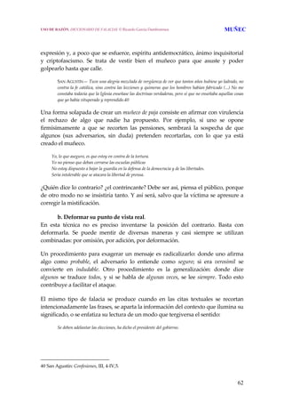 62
 
 
expresión y, a poco que se esfuerce, espíritu antidemocrático, ánimo inquisitorial 
y  criptofascismo.  Se  trata  de  vestir  bien  el  muñeco  para  que  asuste  y  poder 
golpearlo hasta que calle.
 
SAN AGUSTÍN— Tuve una alegría mezclada de vergüenza de ver que tantos años hubiese yo ladrado, no 
contra la fe católica, sino contra las lecciones y quimeras que los hombres habían fabricado (...) No me 
constaba todavía que la Iglesia enseñase las doctrinas verdaderas, pero sí que no enseñaba aquellas cosas 
que yo había vituperado y reprendido.40
Una forma solapada de crear un muñeco de paja consiste en afirmar con virulencia 
el  rechazo  de  algo  que  nadie  ha  propuesto.  Por  ejemplo,  si  uno  se  opone 
firmísimamente  a  que  se  recorten  las  pensiones,  sembrará  la  sospecha  de  que 
algunos  (sus  adversarios,  sin  duda)  pretenden  recortarlas,  con  lo  que  ya  está 
creado el muñeco.
 
Yo, lo que aseguro, es que estoy en contra de la tortura.
Yo no pienso que deban cerrarse las escuelas públicas
No estoy dispuesto a bajar la guardia en la defensa de la democracia y de las libertades.
Sería intolerable que se atacara la libertad de prensa.
¿Quién dice lo contrario? ¿el contrincante? Debe ser así, piensa el público, porque 
de otro modo no se insistiría tanto. Y así será, salvo que la víctima se apresure a 
corregir la mistificación. 
 
b. Deformar su punto de vista real.
En  esta  técnica  no  es  preciso  inventarse  la  posición  del  contrario.  Basta  con 
deformarla.  Se  puede  mentir  de  diversas  maneras  y  casi  siempre  se  utilizan 
combinadas: por omisión, por adición, por deformación.
Un procedimiento para exagerar un mensaje es radicalizarlo: donde uno afirma 
algo  como  probable,  el  adversario  lo  entiende  como  seguro;  si  era  verosímil  se 
convierte  en  indudable.  Otro  procedimiento  es  la  generalización:  donde  dice 
algunos se traduce todos, y si se habla de algunas veces, se lee siempre. Todo esto 
contribuye a facilitar el ataque.
 
El  mismo  tipo  de  falacia  se  produce  cuando  en  las  citas  textuales  se  recortan 
intencionadamente las frases, se aparta la información del contexto que ilumina su 
significado, o se enfatiza su lectura de un modo que tergiversa el sentido:
 
Se deben adelantar las elecciones, ha dicho el presidente del gobierno.
40 San Agustín: Confesiones, III, 4‐IV,5. 
USO DE RAZÓN. DICCIONARIO DE FALACIAS. © Ricardo García Damborenea MUÑEC
 