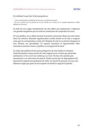 63
 
 
En realidad, lo que dice la letra pequeña es:
 
—¿Sería usted partidario de adelantar las elecciones si perdiera la mayoría?
—Ese no es nuestro caso. En general, yo creo que cuando no se cuenta con un respaldo mayoritario se deben 
adelantar las elecciones.
 
Se trata de una vulgar manipulación sin otro objeto que impresionar a ingenuos 
con grandes tragaderas que no están en condiciones de comprobar las cosas.
 
En una palabra, no es difícil arruinar la posición adversaria. Basta con citar frases 
fuera de contexto, descubrir significaciones ocultas donde no las hay y exagerar 
cosas que no correspondan a nada real. Después de esto no es preciso estoquear al 
toro.  Bastará  con  apuntillarlo.  Ni  siquiera  necesitará  el  argumentador  falaz 
mancharse (más) las manos: el público se encargará de la faena. 
 
Lo mejor que podemos hacer para protegernos de esta insidia es comparar 
meticulosamente nuestro punto de vista original con la versión que pretendan 
endosarnos: Critica usted una realidad que no existe. No hay otro camino para 
desautorizar a un adversario de mala fe. Puede ocurrir que no dispongamos del 
documento original (una grabación de radio, un recorte de prensa), en cuyo caso 
debemos exigir que quien acusa lo aporte sin eludir la carga de la prueba.
USO DE RAZÓN. DICCIONARIO DE FALACIAS. © Ricardo García Damborenea MUÑEC
 