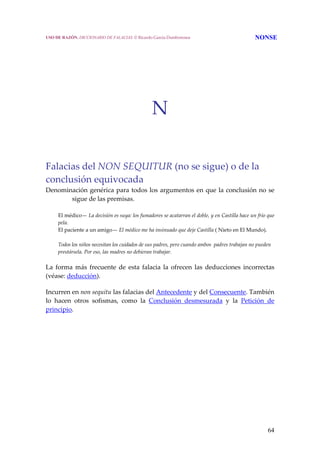 64
 
 
 
 
N 
 
 
 
Falacias del NON SEQUITUR (no se sigue) o de la 
conclusión equivocada 
Denominación genérica para todos los argumentos en que la conclusión no se 
sigue de las premisas.
 
El médico— La decisión es suya: los fumadores se acatarran el doble, y en Castilla hace un frío que 
pela.
El paciente a un amigo— El médico me ha insinuado que deje Castilla ( Nieto en El Mundo).
Todos los niños necesitan los cuidados de sus padres, pero cuando ambos  padres trabajan no pueden 
prestársela. Por eso, las madres no debieran trabajar. 
 
La  forma  más  frecuente  de  esta  falacia  la  ofrecen  las  deducciones  incorrectas 
(véase: deducción).
Incurren en non sequitu las falacias del Antecedente y del Consecuente. También 
lo  hacen  otros  sofismas,  como  la  Conclusión  desmesurada  y  la  Petición  de 
principio. 
USO DE RAZÓN. DICCIONARIO DE FALACIAS. © Ricardo García Damborenea NONSE
 
