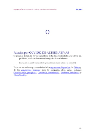 65
O
Falacias por OLVIDO DE ALTERNATIVAS
Se  produce  la  falacia  por  no  considerar  todas  las  posibilidades  que  ofrece  un 
problema, con lo cual se corre el riesgo de olvidar la buena:
Esto ha sido un suicidio o un accidente (¿por qué no una muerte natural o un asesinato?).
Es un error común muy característico de los argumentos disyuntivos del Dilema y 
de  los  argumentos  causales,  pero  lo  comparten  otros  varios  sofismas: 
Generalización  precipitada,  Conclusión  desmesurada,  Pendiente  resbaladiza  y 
Wishful thinking.
USO DE RAZÓN. DICCIONARIO DE FALACIAS. © Ricardo García Damborenea OLVID
 