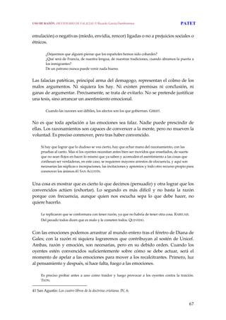 67
 
emulación) o negativas (miedo, envidia, rencor) ligadas o no a prejuicios sociales o 
étnicos.
 
¿Dejaremos que alguien piense que los españoles hemos sido cobardes? 
¿Qué será de Francia, de nuestra lengua, de nuestras tradiciones, cuando abramos la puerta a 
los inmigrantes? 
De un patrono nunca puede venir nada bueno. 
 
Las falacias patéticas, principal arma del demagogo, representan el colmo de los 
malos  argumentos.  Ni  siquiera  los  hay.  Ni  existen  premisas  ni  conclusión,  ni 
ganas de argumentar. Precisamente, se trata de evitarlo. No se pretende justificar 
una tesis, sino arrancar un asentimiento emocional.
 
Cuando las razones son débiles, los afectos son los que gobiernan. GIBERT. 
 
No es que toda apelación a las emociones sea falaz. Nadie puede prescindir de 
ellas. Los razonamientos son capaces de convencer a la mente, pero no mueven la 
voluntad. Es preciso conmover, pero tras haber convencido.
 
Si hay que lograr que lo dudoso se vea cierto, hay que echar mano del razonamiento, con las 
pruebas al canto. Mas si los oyentes necesitan antes bien ser movidos que enseñados, de suerte 
que no sean flojos en hacer lo mismo que ya saben y acomoden el asentimiento a las cosas que 
confiesan ser verdaderas, en este caso, se requieren mayores arrestos de elocuencia, y aquí son 
necesarias las súplicas e increpaciones, las incitaciones y apremios y todo otro recurso propio para 
conmover los ánimos.41 SAN AGUSTÍN.
 
Una cosa es mostrar que es cierto lo que decimos (persuadir) y otra lograr que los 
convencidos  actúen  (exhortar).  Lo  segundo  es  más  difícil  y  no  basta  la  razón 
porque  con  frecuencia,  aunque  quien  nos  escucha  sepa  lo  que  debe  hacer,  no 
quiere hacerlo.
 
Le replicaron que se conformara con tener razón, ya que no habría de tener otra cosa. RABELAIS. 
Del pecado todos dicen que es malo y le cometen todos. QUEVEDO.
 
Con las emociones podemos arrastrar al mundo entero tras el féretro de Diana de 
Gales; con la razón ni siquiera lograremos que contribuyan al sostén de Unicef. 
Ambas, razón y emoción, son necesarias, pero en su debido orden. Cuando los 
oyentes  estén  convencidos  suficientemente  sobre  cómo  se  debe  actuar,  será  el 
momento de apelar a las emociones para mover a los recalcitrantes. Primero, luz 
al pensamiento y después, si hace falta, fuego a las emociones.
 
Es  preciso  probar  antes  a  uno  como  traidor  y  luego  provocar  a  los  oyentes  contra  la  traición. 
TEÓN. 
41 San Agustín: Los cuatro libros de la doctrina cristiana. IV, 6. 
USO DE RAZÓN. DICCIONARIO DE FALACIAS. © Ricardo García Damborenea PATET
 