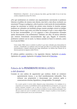 68
 
 
DEMÓSTENES  A  ESQUINES—  Al  oír  tu  discurso  han  dicho:  ¡qué  bien  habla!  Al  oír  el  mío  han 
corrido a empuñar las armas. PLUTARCO. 
 
¿Por  qué  molestarnos  en  construir  una  argumentación  convincente  si  podemos 
interesar al público de manera más directa, más fácil y más eficaz excitando sus 
emociones? Porque es peligroso y abre la puerta a toda suerte de irracionalidades; 
porque  las  emociones  se  enfrían  tan  pronto  como  termina  la  función;  porque 
podemos ser refutados con facilidad; porque nuestro prestigio correrá un peligro 
permanente. Ocurre aquí como con todas las trampas: el que a veces salgan bien 
no  las  hace  recomendables.  ¿Y  si  la  urgencia  u  otras  circunstancias  aconsejan 
apelar directamente a los sentimientos? Adelante con ellos. Al menos sabremos 
que  estamos  fomentando  emocionalmente  algo  que,  llegado  el  momento, 
podríamos sostener con la razón. La falacia consiste en hacer lo contrario, como 
era el caso de Hitler:
 
Como  orador, Hitler nunca  se molestó en probar lo  que decía: afirmaba para desencadenar la 
emoción... Consideraba a su auditorio como una mujer que debe ser en primer lugar desnudada 
emocionalmente y después  seducida  para luego  abandonarla. Los  últimos diez  minutos de su 
discurso parecían un orgasmo verbal. WOODS. 
 
El  sofisma  patético  caracteriza  a  las  siguientes  falacias:  Apelación  al  miedo, 
Apelación a la  piedad, Apelación a la lealtad, Falacia de la Pista falsa.
 
Falacia de la PENDIENTE RESBALADIZA
o del dominó
Consiste  en  una  cadena  de  argumentos  que  conduce,  desde  un  comienzo 
aparentemente  inocuo,  a  un  final  manifiestamente  indeseable.  Para 
rechazar  una  proposición  o  desaconsejar  una  conducta  apela  a 
consecuencias remotas, hipotéticas y desagradables. Por ejemplo: 
No  se  puede  suprimir  el  servicio  militar  obligatorio  porque  distanciaríamos  a  los  ciudadanos  de  su 
compromiso con la nación, lo cual debilitaría nuestra capacidad defensiva y de disuasión, con lo que en la 
práctica  estaríamos  invitando  a  que  se  abuse  de  nosotros  y  no  se  respeten  nuestros  intereses, 
especialmente los comerciales, con las consecuencias inevitables de recesión económica y desempleo. Ya se 
sabe  que  cuando  esto  ocurre  la sociedad  se siente irritada  e insegura, la política  se torna inestable  y 
cualquier incidente puede crear un caos revolucionario.
USO DE RAZÓN. DICCIONARIO DE FALACIAS. © Ricardo García Damborenea PENDI
 