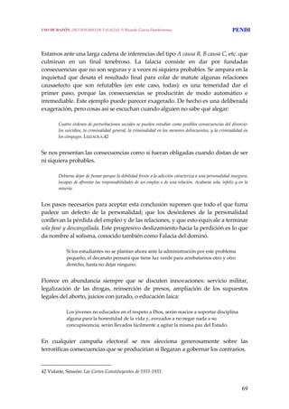 69
 
 
Estamos ante una larga cadena de inferencias del tipo A causa B, B causa C, etc. que 
culminan  en  un  final  tenebroso.  La  falacia  consiste  en  dar  por  fundadas 
consecuencias que no son seguras y a veces ni siquiera probables. Se ampara en la 
inquietud que desata el resultado final para colar de matute algunas relaciones 
causaefecto  que  son  refutables  (en  este  caso,  todas):  es  una  temeridad  dar  el 
primer  paso,  porque  las  consecuencias  se  producirán  de  modo  automático  e 
irremediable. Este ejemplo puede parecer exagerado. De hecho es una deliberada 
exageración, pero cosas así se escuchan cuando alguien no sabe qué alegar:
 
Cuatro órdenes de perturbaciones sociales se pueden estudiar como posibles consecuencias del divorcio: 
los suicidios, la criminalidad general, la criminalidad en los menores delincuentes, y la criminalidad en 
los cónyuges. LEIZAOLA.42
 
Se nos presentan las consecuencias como si fueran obligadas cuando distan de ser 
ni siquiera probables.
 
Debieras dejar de fumar porque la debilidad frente a la adicción caracteriza a una personalidad insegura, 
incapaz de afrontar las responsabilidades de un empleo o de una relación. Acabarás sola, infeliz y en la 
miseria. 
 
Los pasos necesarios para aceptar esta conclusión suponen que todo el que fuma 
padece  un  defecto  de  la  personalidad;  que  los  desórdenes  de  la  personalidad 
conllevan la pérdida del empleo y de las relaciones, y que esto equivale a terminar 
sola fané y descangallada. Este progresivo deslizamiento hacia la perdición es lo que 
da nombre al sofisma, conocido también como Falacia del dominó.
 
Si los estudiantes no se plantan ahora ante la administración por este problema 
pequeño, el decanato pensará que tiene luz verde para arrebatarnos otro y otro 
derecho, hasta no dejar ninguno. 
 
Florece  en  abundancia  siempre  que  se  discuten  innovaciones:  servicio  militar, 
legalización  de  las  drogas,  reinserción  de  presos,  ampliación  de  los  supuestos 
legales del aborto, juicios con jurado, o educación laica:
 
Los jóvenes no educados en el respeto a Dios, serán reacios a soportar disciplina 
alguna para la honestidad de la vida y, avezados a no negar nada a su 
concupiscencia, serán llevados fácilmente a agitar la misma paz del Estado. 
 
En  cualquier  campaña  electoral  se  nos  alecciona  generosamente  sobre  las 
terroríficas consecuencias que se producirían si llegaran a gobernar los contrarios.  
42 Vidarte, Simeón: Las Cortes Constituyentes de 1931‐1933. 
USO DE RAZÓN. DICCIONARIO DE FALACIAS. © Ricardo García Damborenea PENDI
 