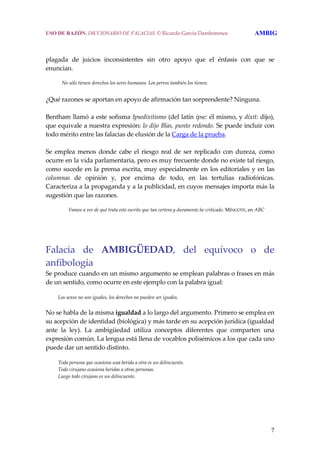 7
 
 
plagada  de  juicios  inconsistentes  sin  otro  apoyo  que  el  énfasis  con  que  se 
enuncian.
 
     No sólo tienen derechos los seres humanos. Los perros también los tienen.
 
¿Qué razones se aportan en apoyo de afirmación tan sorprendente? Ninguna.
 
Bentham llamó a este sofisma Ipsedixitismo (del latín ipse: él mismo, y dixit: dijo), 
que equivale a nuestra expresión: lo dijo Blas, punto redondo. Se puede incluir con 
todo mérito entre las falacias de elusión de la Carga de la prueba.
 
Se  emplea  menos  donde  cabe  el  riesgo  real  de  ser  replicado  con  dureza,  como 
ocurre en la vida parlamentaria, pero es muy frecuente donde no existe tal riesgo, 
como sucede en la prensa escrita, muy especialmente en los editoriales y en las 
columnas  de  opinión  y,  por  encima  de  todo,  en  las  tertulias  radiofónicas. 
Caracteriza a la propaganda y a la publicidad, en cuyos mensajes importa más la 
sugestión que las razones.
 
     Vamos a ver de qué trata este escrito que tan certera y duramente he criticado. MINGOTE, en ABC
Falacia  de  AMBIGÜEDAD,  del  equívoco  o  de 
anfibología 
Se produce cuando en un mismo argumento se emplean palabras o frases en más 
de un sentido, como ocurre en este ejemplo con la palabra igual: 
  Los sexos no son iguales, los derechos no pueden ser iguales. 
No se habla de la misma igualdad a lo largo del argumento. Primero se emplea en 
su acepción de identidad (biológica) y más tarde en su acepción jurídica (igualdad 
ante  la  ley).  La  ambigüedad  utiliza  conceptos  diferentes  que  comparten  una 
expresión común. La lengua está llena de vocablos polisémicos a los que cada uno 
puede dar un sentido distinto. 
  Toda persona que ocasiona una herida a otra es un delincuente.
  Todo cirujano ocasiona heridas a otras personas.
  Luego todo cirujano es un delincuente. 
USO DE RAZÓN. DICCIONARIO DE FALACIAS. © Ricardo García Damborenea AMBIG
 