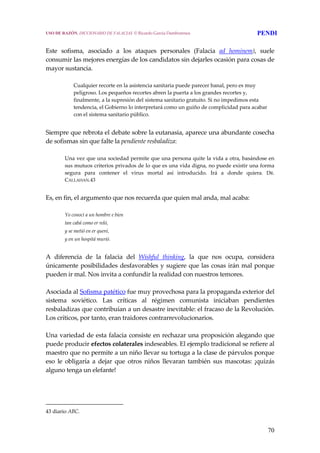 70
 
Este  sofisma,  asociado  a  los  ataques  personales  (Falacia  ad  hominem),  suele 
consumir las mejores energías de los candidatos sin dejarles ocasión para cosas de 
mayor sustancia.
 
Cualquier recorte en la asistencia sanitaria puede parecer banal, pero es muy 
peligroso. Los pequeños recortes abren la puerta a los grandes recortes y, 
finalmente, a la supresión del sistema sanitario gratuito. Si no impedimos esta 
tendencia, el Gobierno lo interpretará como un guiño de complicidad para acabar 
con el sistema sanitario público. 
 
Siempre que rebrota el debate sobre la eutanasia, aparece una abundante cosecha 
de sofismas sin que falte la pendiente resbaladiza:
 
Una vez que una sociedad permite que una persona quite la vida a otra, basándose en 
sus mutuos criterios privados de lo que es una vida digna, no puede existir una forma 
segura  para  contener  el  virus  mortal  así  introducido.  Irá  a  donde  quiera.  DR. 
CALLAHAN.43
 
Es, en fin, el argumento que nos recuerda que quien mal anda, mal acaba:
 
Yo conocí a un hombre e bien
tan cabá como er reló,
y se metió en er queré,
y en un hospitá murió.
 
A  diferencia  de  la  falacia  del  Wishful  thinking,  la  que  nos  ocupa,  considera 
únicamente posibilidades desfavorables y sugiere que las cosas irán mal porque 
pueden ir mal. Nos invita a confundir la realidad con nuestros temores.
 
Asociada al Sofisma patético fue muy provechosa para la propaganda exterior del 
sistema  soviético.  Las  críticas  al  régimen  comunista  iniciaban  pendientes 
resbaladizas que contribuían a un desastre inevitable: el fracaso de la Revolución. 
Los críticos, por tanto, eran traidores contrarrevolucionarios.
 
Una variedad de esta falacia consiste en rechazar una proposición alegando que 
puede producir efectos colaterales indeseables. El ejemplo tradicional se refiere al 
maestro que no permite a un niño llevar su tortuga a la clase de párvulos porque 
eso  le  obligaría  a  dejar  que  otros  niños  llevaran  también  sus  mascotas:  ¡quizás 
alguno tenga un elefante!
43 diario ABC. 
USO DE RAZÓN. DICCIONARIO DE FALACIAS. © Ricardo García Damborenea PENDI
 