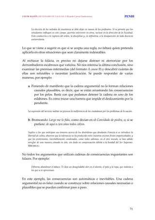 71
 
 
La elección de los métodos de enseñanza se debe dejar en manos de los profesores. Si se permite que los 
estudiantes influyan en este campo, querrán intervenir en otros, incluso en la dirección de la Facultad. 
Esto conduciría a la ruptura del orden, la disciplina y, en definitiva, a la desaparición de toda docencia 
universitaria.
 
Lo que se viene a sugerir es que si se acepta una regla, no faltará quien pretenda 
aplicarla en otras situaciones que sean claramente indeseables.
 
Al  rechazar  la  falacia,  es  preciso  no  dejarse  distraer  ni  aterrorizar  por  los 
derrumbaderos escabrosos que vaticina. No nos interesa la última conclusión, sino 
examinar las premisas intermedias (del formato A causa B) y descubrir cuántas de 
ellas  son  refutables  o  necesitan  justificación.  Se  puede  responder  de  varias 
maneras, por ejemplo:
 
a. Poniendo de manifiesto que la cadena argumental no la forman relaciones 
causales plausibles, es decir, que se están arrastrando las consecuencias 
por los pelos. Basta con que podamos detener la cadena en uno de los 
eslabones. Es como trazar una barrera que impide el deslizamiento por la 
pendiente.
 
La supresión del servicio militar no provoca la indiferencia de los ciudadanos por los problemas de la nación.
 
b. Bromeando: Largo me lo fiáis, como decían en el Convidado de piedra, o, si se 
prefiere: de aquí a cien años todos calvos.
 
Suplico a los que anticipan sus temores acerca de los desórdenes que desolarán Francia si se introduce la 
libertad de cultos, observen que la tolerancia no ha producido entre nuestros vecinos frutos emponzoñados; y 
que los protestantes, inevitablemente condenados, como todos sabemos, en  el otro mundo, se han sabido 
arreglar de una manera cómoda en éste, sin duda en compensación debida a la bondad del Ser Supremo. 
MIRABEAU.
 
No todos los argumentos que utilizan cadenas de consecuencias inquietantes son 
falaces. Por ejemplo:
 
Debieras abandonar el tabaco. Te deja un desagradable olor en el aliento, el pelo y la ropa, que molesta a 
los que se te aproximan.
 
En  este  ejemplo,  las  consecuencias  son  automáticas  e  inevitables.  Una  cadena 
argumental no es falaz cuando se construye sobre relaciones causales necesarias o 
plausibles que se pueden confirmar paso a paso.
USO DE RAZÓN. DICCIONARIO DE FALACIAS. © Ricardo García Damborenea PENDI
 