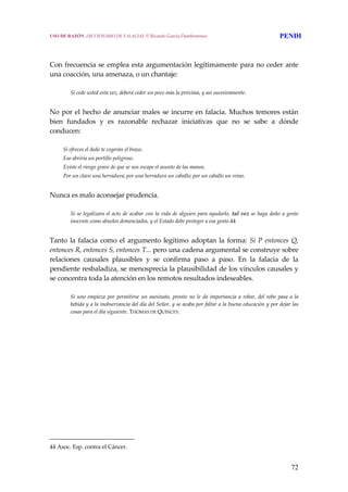 72
 
 
Con frecuencia se emplea esta argumentación legítimamente para no ceder ante 
una coacción, una amenaza, o un chantaje:
 
Si cede usted esta vez, deberá ceder un poco más la próxima, y así sucesivamente.
 
No por el hecho de anunciar males se incurre en falacia. Muchos temores están 
bien  fundados  y  es  razonable  rechazar  iniciativas  que  no  se  sabe  a  dónde 
conducen:
 
Si ofreces el dedo te cogerán el brazo.
Eso abriría un portillo peligroso.
Existe el riesgo grave de que se nos escape el asunto de las manos.
Por un clavo una herradura; por una herradura un caballo; por un caballo un reino.
 
Nunca es malo aconsejar prudencia.
 
Si se legalizara el acto de acabar con la vida de alguien para ayudarlo, tal vez se haga daño a gente 
inocente como abuelos demenciados, y el Estado debe proteger a esa gente.44
 
Tanto la falacia como el argumento legítimo adoptan la forma: Si P entonces Q, 
entonces R, entonces S, entonces T... pero una cadena argumental se construye sobre 
relaciones  causales  plausibles  y  se  confirma  paso  a  paso.  En  la  falacia  de  la 
pendiente resbaladiza, se menosprecia la plausibilidad de los vínculos causales y 
se concentra toda la atención en los remotos resultados indeseables.
 
Si uno empieza por permitirse un asesinato, pronto no le da importancia a robar, del robo pasa a la 
bebida y a la inobservancia del día del Señor, y se acaba por faltar a la buena educación y por dejar las 
cosas para el día siguiente. THOMAS DE QUINCEY. 
 
44 Asoc. Esp. contra el Cáncer. 
USO DE RAZÓN. DICCIONARIO DE FALACIAS. © Ricardo García Damborenea PENDI
 