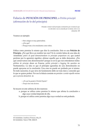 73
 
Falacia de PETICIÓN DE PRINCIPIO, o Petitio principii 
(afirmación de lo del principio) 
 
Postular o tomar lo del principio es demostrar por sí mismo lo que 
no está claro o no es conocido por sí mismo, esto es: no 
demostrar. 45 
 
Veamos un ejemplo: 
 
—Este colegio es muy paternalista. 
—¿Por qué? 
—Porque trata a los estudiantes como niños. 
Utiliza como premisa lo mismo que dice la conclusión. Esto es una Petición de 
Principio. ¿Por qué lleva un nombre tan raro? Es la versión latina de una idea de 
Aristóteles:  petere  id  quod  demonstrandum  in  principio  propositum  est,  que  (usted 
perdone por la agresión) significa: afirmar aquello que se debe demostrar. ¿Por 
qué conservamos esta denominación? porque es en la que nos entendemos todos: 
pétition  de  principe  dicen  en  Francia,  petitio  principii  o  begging  the  question  en 
Norteamérica.  La  idea  es  que  el  principio  (garantía)  de  una  demostración  no 
puede apoyarse en la conclusión. Una cosa no puede ser probada por sí misma. 
En todo raciocinio, lo que sirve de fundamento debe ser más claro y conocido que 
lo que se quiere probar. Por eso la falacia consiste en postular o sentar aquello mismo 
que es preciso demostrar. 46 
 
—¿Por qué ha ganado el Partido Popular? 
—Porque tiene más electores. 
 
Se incurre en este sofisma de dos maneras: 
a.  porque  se  utiliza  como  premisa  lo  mismo  que  afirma  la  conclusión  o 
algo cuya verdad depende de ella. 
b. porque se utiliza como premisa algo cuya verdad no está probada. 
45 Aristóteles: Analíticos Primeros. 65a, 27. 
46 Aristóteles: Tópicos VIII, 162b,35. 
USO DE RAZÓN. DICCIONARIO DE FALACIAS. © Ricardo García Damborenea PETIC
 