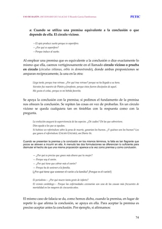 74
 
 
a:  Cuando  se  utiliza  una  premisa  equivalente  a  la  conclusión  o  que 
depende de ella. El círculo vicioso. 
 
—El opio produce sueño porque es soporífero. 
—¿Por qué es soporífero? 
—Porque induce al sueño. 
 
Al emplear una premisa que es equivalente a la conclusión o dice exactamente lo 
mismo que ella, caemos vertiginosamente en el llamado círculo vicioso o prueba 
en círculo (circulus vitiosus, orbis in demostrando), donde ambas proposiciones se 
amparan recíprocamente, la una en la otra: 
 
Llega tarde, porque trae retraso. ¿Por qué trae retraso? porque no ha llegado a su hora. 
Sócrates fue maestro de Platón y Jenofonte, porque éstos fueron discípulos de aquel. 
Me gusta el coñac, porque es mi bebida favorita. 
 
Se apoya la conclusión con la premisa; si pedimos el fundamento de la premisa 
nos ofrecen la conclusión. Se repiten las cosas en vez de probarlas. En un círculo 
vicioso  se  queda  cualquiera  tan  en  tinieblas  con  la  respuesta  como  con  la 
pregunta. 
 
La evolución asegura la supervivencia de las especies. ¿De cuáles? De las que sobreviven. 
Dios ayuda a los que se ayudan. 
Si hubiese un referéndum sobre la pena de muerte, ganarían los buenos. ¿Y quiénes son los buenos? Los 
que ganen el referéndum. CHUMY CHUMEZ, en Diario 16. 
 
Cuando se presentan la premisa y la conclusión en los mismos términos, la falta es tan flagrante que
pocos se atreven a incurrir en ella. A menudo las dos formulaciones se diferencian lo suficiente para
disimular el hecho de que una misma proposición aparece a la vez como premisa y como conclusión.
 
— ¿Por qué es preciso que ganes más dinero que tu mujer? 
— Porque soy el varón. 
— ¿Por qué tiene que cobrar más el varón? 
— Porque ha de sostener a la familia. 
[¿Por qué tiene que sostener el varón a la familia? ¡Porque es el varón!] 
 
El periodista— ¿Por qué muere tanta gente de infarto? 
El eximio cardiólogo— Porque las  enfermedades coronarias son una de las causas más frecuentes de 
mortalidad en los mayores de cincuenta años. 
 
El mismo caso de falacia se da, como hemos dicho, cuando la premisa, en lugar de 
repetir lo que afirma la conclusión, se apoya en ella. Para aceptar la premisa es 
preciso aceptar antes la conclusión. Por ejemplo, si afirmamos: 
USO DE RAZÓN. DICCIONARIO DE FALACIAS. © Ricardo García Damborenea PETIC
 