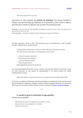 75
 
 
Dios existe porque Dios dice que existe. 
 
incurrimos  en  esta  variedad  de  petición  de  principio.  Nos  hemos  limitado  a 
utilizar como premisa algo que depende de la conclusión: ¿cómo vamos a saber lo 
que Dios dice cuando no sabemos aún si existe? No probamos nada.  
 
El patrono— Sí, ya veo que este señor Gramólez me responde de usted; pero el caso es que a este señor yo no lo 
conozco ni le he visto en mi vida. 
El recomendado— Es igual, de responder del señor Gramólez me encargo yo. XAUDARÓ. 
 
* * * 
 
No  todo  argumento  circular  es  falaz.  Hay  fenómenos  que  se  retroalimentan  y  sólo  se  pueden 
describir o argumentar de manera circular: 
 
La hipertensión arterial lesiona el riñón y la lesión renal produce hipertensión arterial. 
Si te votan muchos puedes ganar, y si puedes ganar te votan muchos. 
 
— ¿Por qué va la gente a las fiestas? 
— Porque hay gente que da fiestas. 
— ¿Y por qué da fiestas la gente? 
— Porque hay gente que va. 
(De la película El pecado de Cluny Brown). 
 
Los economistas hablan de círculos viciosos y círculos virtuosos para referirse a situaciones en que 
las  cosas  funcionan  en  una  espiral  de  empeoramiento  o  de  mejora  porque  los  efectos 
retroalimentan las causas. 
 
Baja la bolsa porque se asustan los inversores, y se asustan los inversores porque baja la bolsa. 
 
Así nacen y se sostienen las llamadas espirales ascendentes (o escaladas) de acción‐reacción‐acción 
que caracterizan las venganzas y cualquier conducta violenta en general. Nada que ver con nuestra 
falacia que, por sus propios méritos, debemos incluir en el grupo de Eludir la carga de la prueba. 
 
* * * 
 
b. cuando se apoya la conclusión en algo opinable. 
Vamos con un ejemplo: 
 
Todos los perversos han de ser castigados en este mundo o en el otro. 
Hay perversos que no son castigados en este mundo. 
Luego lo serán en el otro. 
USO DE RAZÓN. DICCIONARIO DE FALACIAS. © Ricardo García Damborenea PETIC
 