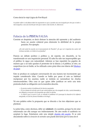 77
 
 
Como decía la vieja Lógica de Port Royal: 
 
Se pueden referir a esta falacia todos los argumentos en que se prueba una cosa incógnita por otra que es tanto o 
más incógnita; o una cosa incierta por otra que es tanto o más incierta. A. ARNAULD. 
 
Falacia de la PISTA FALSA
Consiste en despistar, es decir distraer la atención del oponente y del auditorio 
hacia  un  asunto  colateral  para  disimular  la  debilidad  de  la  propia 
posición. Por ejemplo: 
¿No está usted de acuerdo con el procesamiento de Pinochet? ¿Es que no le importan las cuatro mil 
víctimas mortales, ni el dolor de sus familias?
 
Parecía  un  debate  jurídico  o  político  y,  de  repente,  sin  discutirlo,  se  ha 
transformado en una inquisición personal. El salto ha sido tan imperceptible que 
el  público  lo  sigue  con  naturalidad.  Además  se  han  repartido  los  papeles  de 
manera que a un lado quedan el promotor de la falacia y el público; al otro, un 
sospechoso (no en balde, se ha utilizado como pista falsa una falacia del Muñeco 
de paja).
 
Esto se produce en cualquier conversación de una manera tan inconsciente que 
impide  considerarlo  falaz.  Cuando  se  habla  por  pasar  el  rato  es  habitual 
mariposear  por  los  asuntos;  nadie  se  molesta  en  racionalizar  las  charlas 
intranscendentes.  Otra  cosa  es  que  quien  debe  justificar  en  serio  una  tesis 
pretenda eludir su obligación con la maniobra descrita.
 
— Es preciso resolver el problema de los barrios marginales.
— En eso estamos de acuerdo, pero lo que usted propone ya se ha ensayado sin éxito, cuesta demasiado y 
nos obligaría a renunciar a los programas que están en marcha.
— A usted lo que le ocurre es que ni entiende el problema ni le preocupa la situación de la infancia 
marginada, ni la de los jóvenes hundidos en la droga...
 
Ni  una  palabra  sobre  la  propuesta  que  se  discutía  o  las  tres  objeciones  que  se 
plantean.
 
La pista falsa, como decimos, debe ser colateral a la cuestión, porque ha de estar 
relacionada  con  ella  aunque  sea  indirectamente.  De  otro  modo  el  auditorio  no 
aceptará  la  fuga.  Estaríamos  ante  una  simple  elusión  del  asunto.  Si  se  está 
discutiendo sobre la clonación de animales uno puede desviarse por la rama de el  
USO DE RAZÓN. DICCIONARIO DE FALACIAS. © Ricardo García Damborenea PISTA
 