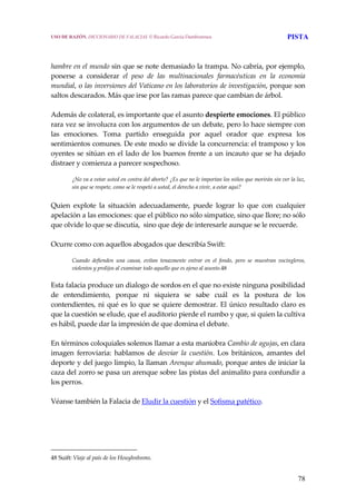 78
 
 
hambre en el mundo sin que se note demasiado la trampa. No cabría, por ejemplo, 
ponerse  a  considerar  el  peso  de  las  multinacionales  farmacéuticas  en  la  economía 
mundial, o las inversiones del Vaticano en los laboratorios de investigación, porque son 
saltos descarados. Más que irse por las ramas parece que cambian de árbol.
 
Además de colateral, es importante que el asunto despierte emociones. El público 
rara vez se involucra con los argumentos de un debate, pero lo hace siempre con 
las  emociones.  Toma  partido  enseguida  por  aquel  orador  que  expresa  los 
sentimientos comunes. De este modo se divide la concurrencia: el tramposo y los 
oyentes se sitúan en el lado de los buenos frente a un incauto que se ha dejado 
distraer y comienza a parecer sospechoso.
 
¿No va a votar usted en contra del aborto? ¿Es que no le importan los niños que morirán sin ver la luz, 
sin que se respete, como se le respetó a usted, el derecho a vivir, a estar aquí?
 
Quien  explote  la  situación  adecuadamente,  puede  lograr  lo  que  con  cualquier 
apelación a las emociones: que el público no sólo simpatice, sino que llore; no sólo 
que olvide lo que se discutía,  sino que deje de interesarle aunque se le recuerde.  
 
Ocurre como con aquellos abogados que describía Swift:
 
Cuando  defienden  una  causa,  evitan  tenazmente  entrar  en  el  fondo,  pero  se  muestran  vocingleros, 
violentos y prolijos al examinar todo aquello que es ajeno al asunto.48
Esta falacia produce un dialogo de sordos en el que no existe ninguna posibilidad 
de  entendimiento,  porque  ni  siquiera  se  sabe  cuál  es  la  postura  de  los 
contendientes, ni qué es lo que se quiere demostrar. El único resultado claro es 
que la cuestión se elude, que el auditorio pierde el rumbo y que, si quien la cultiva 
es hábil, puede dar la impresión de que domina el debate.
 
En términos coloquiales solemos llamar a esta maniobra Cambio de agujas, en clara 
imagen  ferroviaria:  hablamos  de  desviar  la  cuestión.  Los  británicos,  amantes  del 
deporte y del juego limpio, la llaman Arenque ahumado, porque antes de iniciar la 
caza del zorro se pasa un arenque sobre las pistas del animalito para confundir a 
los perros.
 
Véanse también la Falacia de Eludir la cuestión y el Sofisma patético.
48 Suift: Viaje al país de los Houyhnhnms. 
USO DE RAZÓN. DICCIONARIO DE FALACIAS. © Ricardo García Damborenea PISTA
 
