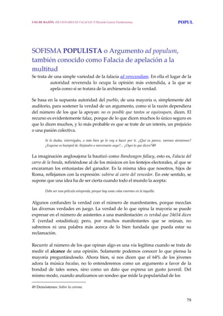 79
SOFISMA POPULISTA o Argumento ad populum, 
también conocido como Falacia de apelación a la 
multitud
Se trata de una simple variedad de la falacia ad verecundiam. En ella el lugar de la 
autoridad  reverenda  lo  ocupa  la  opinión  más  extendida,  a  la  que  se 
apela como si se tratara de la archiesencia de la verdad. 
Se basa en la supuesta autoridad del pueblo, de una mayoría o, simplemente del 
auditorio, para sostener la verdad de un argumento, como si la razón dependiera 
del número de los que la apoyan: no es posible que tantos se equivoquen, dicen. El 
recurso es evidentemente falaz, porque de lo que dicen muchos lo único seguro es 
que lo dicen muchos, y lo más probable es que se trate de un interés, un prejuicio 
o una pasión colectiva.
 
Si  lo  dudas,  interrógales,  o  más  bien  yo  lo  voy  a  hacer  por  ti.  ¿Qué  os  parece,  varones  atenienses? 
¿Esquino es huésped de Alejandro o mercenario suyo?... ¿Oyes lo que dicen?49
La imaginación anglosajona la bautizó como Bandwagon fallacy, esto es, Falacia del 
carro de la banda, refiriéndose al de los músicos en los festejos electorales, al que se 
encaraman los entusiastas del ganador. Es la misma idea que nosotros, hijos de 
Roma, reflejamos con la expresión: subirse al carro del vencedor. En este sentido, se 
supone que una idea ha de ser cierta cuando todo el mundo la acepta: 
Debe ser una película estupenda, porque hay unas colas enormes en la taquilla. 
 
Algunos confunden la verdad con el número de manifestantes, porque mezclan 
las diversas verdades en juego. La verdad de lo que opina la mayoría se puede 
expresar en el número de asistentes a una manifestación: es verdad que 24654 dicen 
X  (verdad  estadística);  pero,  por  muchos  manifestantes  que  se  reúnan,  no 
sabremos  ni  una  palabra  más  acerca  de  lo  bien  fundada  que  pueda  estar  su 
reclamación.
 
Recurrir al número de los que opinan algo es una vía legítima cuando se trata de 
medir el alcance de una opinión. Solamente podemos conocer lo que piensa la 
mayoría  preguntándoselo.  Ahora  bien,  si  nos  dicen  que  el  64%  de  los  jóvenes 
adora la música bacalao, no lo entenderemos como un  argumento a favor de la 
bondad  de  tales  sones,  sino  como  un  dato  que  expresa  un  gusto  juvenil.  Del 
mismo modo, cuando analizamos un sondeo que mide la popularidad de los  
49 Demóstenes: Sobre la corona. 
USO DE RAZÓN. DICCIONARIO DE FALACIAS. © Ricardo García Damborenea POPUL
 