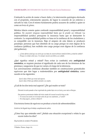 8
Confunde la acción de matar o hacer daño y la intervención quirúrgica efectuada 
con  el  propósito,  enteramente  opuesto,  de  lograr  la  curación  de  un  enfermo  y 
salvarle la vida. Con el mismo fundamento podría acusarse de caníbal a quien se 
come un brazo de gitano. 
Idéntica falacia comete quien confunde responsabilidad penal y responsabilidad 
política:  No  asumiré  ninguna  responsabilidad  hasta  que  lo  pruebe  un  tribunal.  La 
responsabilidad  jurídica  presupone  la  inocencia  hasta  que  se  demuestre  lo 
contrario. La responsabilidad política se basa en la confianza de los ciudadanos y 
es  compatible  con  la  inocencia.  Bajo  el  amparo  de  esta  falacia  se  producen 
paradojas: personas que han dimitido de su cargo porque no eran dignas de la 
confianza (pública), han recibido otro cargo porque eran dignas de la confianza 
(del gobierno). 
  — ¿Cómo afirma usted que sea cierto que sus latas de conserva llevan mitad de liebre y mitad de caballo?
  — Porque es verdad, señor juez. Yo siempre mezclo una liebre y un caballo. 
¿Qué  significa  mitad  y  mitad?  Para  evitar  (o  combatir)  esta  ambigüedad 
semántica, se requiere precisar el significado de cada uno de los términos de las 
premisas y asegurarse de que no varían a lo largo de la inferencia.
Las  conversaciones  cotidianas  abundan  también  en  construcciones  gramaticales 
equívocas  que  dan  lugar  a  malentendidos  por  ambigüedad  sintáctica,  como 
sucede en las siguientes: 
     Juan le dijo a Pedro que tenía mal aspecto.
     Juan le dijo a Pedro que debiera atender a su madre. 
¿Cuál de los dos tenía mal aspecto? ¿De qué madre se trata? 
  Durante la noche pasada se han registrado dos grados bajo cero en León y uno más en Burgos.
 
  Dos pastores protestantes hablan del triste estado de la moral sexual de hoy en día:
  — Yo nunca me acosté con mi mujer antes de que nos casáramos. ¿Y usted?
  — No estoy seguro. ¿Cómo se llama?3
Una tercera forma de equívoco se produce a través de sobreentendidos:
Gutiérrez ha llegado hoy al trabajo completamente sobrio.
 
¿Cómo hay que entender esto? ¿Señala una situación excepcional o relata lo que 
ocurre todos los días?
Hoy ha dicho la verdad el Presidente. 
3 Paulos: Pienso, luego río.
USO DE RAZÓN. DICCIONARIO DE FALACIAS. © Ricardo García Damborenea AMBIG
 