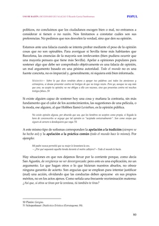 80
 
 
políticos, no concluimos que los ciudadanos escogen bien o mal, no entramos a 
considerar  si  tienen  o  no  razón.  Nos  limitamos  a  constatar  cuáles  son  sus 
preferencias. No pedimos que nos desvelen la verdad, sino que den su opinión.
 
Estamos ante una falacia cuando se intenta probar mediante el peso de la opinión 
cosas  que  no  son  opinables.  Para  averiguar  si  Sevilla  tiene  más  habitantes  que 
Barcelona, las creencias de la mayoría son irrelevantes (bien pudiera ocurrir que 
una mayoría pensara que tiene más Sevilla). Apelar a opiniones populares para 
sostener algo que debe ser comprobado objetivamente es una falacia de opinión, 
un  mal  argumento  basado  en  una  pésima  autoridad.  Todo  el  mundo  no  es  una 
fuente concreta, no es imparcial y, generalmente, ni siquiera está bien informada. 
SÓCRATES—  Sobre  lo  que  dices  vendrán  ahora  a  apoyar  tus  palabras  casi  todos  los  atenienses  y 
extranjeros, si deseas presentar contra mí testigos de que no tengo razón. Pero yo, aunque no soy más 
que uno, no acepto tu opinión; no me obligas a ello con razones, sino que presentas contra mí muchos 
testigos falsos..50 
Si existe alguien capaz de sostener hoy una cosa y mañana la contraria, sin más 
fundamento que el calor de los acontecimientos, las sugestiones de una película, o 
la moda, ese alguien, al que Hobbes llamó Leviathan, es la opinión pública. 
No existe opinión alguna, por absurda que sea, que los hombres no acepten como propia, si llegada la 
hora  de  convencerles  se  arguye  que  tal  opinión  es  “aceptada  universalmente”.  Son  como  ovejas  que 
siguen al carnero a dondequiera que vaya. 51
A este mismo tipo de sofismas corresponden la apelación a la tradición (siempre se 
ha hecho así) y la apelación a la práctica común (todo el mundo hace lo mismo). Por 
ejemplo: 
Mi padre nunca permitió que su mujer le levantara la voz. 
—¿Por qué saqueaste aquella tienda durante el motín callejero?—Todo el mundo lo hacía. 
Hay situaciones en que nos dejamos llevar por la corriente porque, como decía 
San Agustín, da vergüenza no ser desvergonzado; pero esto es una explicación, no un 
argumento.  Lo  que  hagan  otros  o  lo  que  hicieran  nuestros  abuelos,  no  ofrece 
ninguna garantía de acierto. Son argucias que se emplean para intentar justificar 
(mal) una acción, olvidando que las conductas deben apoyarse  en sus propios 
méritos, no en los actos ajenos. Como señala una frecuente recriminación materna: 
¿Así que, si otros se tiran por la ventana, tú también te tiras? 
50 Platón: Gorgias. 
51 Schopenhauer: Dialéctica Erística (Estratagema 30).
USO DE RAZÓN. DICCIONARIO DE FALACIAS. © Ricardo García Damborenea POPUL
 