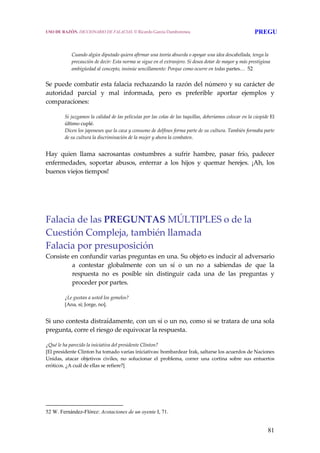 81
Cuando algún diputado quiera afirmar una teoría absurda o apoyar una idea descabellada, tenga la 
precaución de decir: Esta norma se sigue en el extranjero. Si desea dotar de mayor y más prestigiosa 
ambigüedad al concepto, insinúe sencillamente: Porque como ocurre en todas partes…  52
Se puede combatir esta falacia rechazando la razón del número y su carácter de 
autoridad  parcial  y  mal  informada,  pero  es  preferible  aportar  ejemplos  y 
comparaciones: 
Si juzgamos la calidad de las películas por las colas de las taquillas, deberíamos colocar en la cúspide El 
último cuplé.
Dicen los japoneses que la caza y consumo de delfines forma parte de su cultura. También formaba parte 
de su cultura la discriminación de la mujer y ahora la combaten.
 
Hay  quien  llama  sacrosantas  costumbres  a  sufrir  hambre,  pasar  frío,  padecer 
enfermedades,  soportar  abusos,  enterrar  a  los  hijos  y  quemar  herejes.  ¡Ah,  los 
buenos viejos tiempos! 
Falacia de las PREGUNTAS MÚLTIPLES o de la 
Cuestión Compleja, también llamada  
Falacia por presuposición
Consiste en confundir varias preguntas en una. Su objeto es inducir al adversario 
a  contestar  globalmente  con  un  sí  o  un  no  a  sabiendas  de  que  la 
respuesta  no  es  posible  sin  distinguir  cada  una  de  las  preguntas  y 
proceder por partes. 
¿Le gustan a usted los gemelos?
[Ana, sí; Jorge, no].
 
Si uno contesta distraídamente, con un sí o un no, como si se tratara de una sola 
pregunta, corre el riesgo de equivocar la respuesta.
¿Qué le ha parecido la iniciativa del presidente Clinton?
[El presidente Clinton ha tomado varias iniciativas: bombardear Irak, saltarse los acuerdos de Naciones 
Unidas,  atacar  objetivos  civiles,  no  solucionar  el  problema,  correr  una  cortina  sobre  sus  entuertos 
eróticos. ¿A cuál de ellas se refiere?]
52 W. Fernández-Flórez: Acotaciones de un oyente I, 71.
USO DE RAZÓN. DICCIONARIO DE FALACIAS. © Ricardo García Damborenea PREGU
 