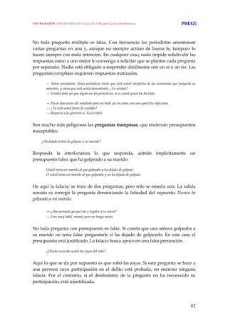 82
 
 
No  toda  pregunta  múltiple  es  falaz.  Con  frecuencia  los  periodistas  amontonan 
varias preguntas en una y, aunque no siempre actúan de buena fe, tampoco lo 
hacen siempre con mala intención. En cualquier caso, nada impide subdividir las 
respuestas como a uno mejor le convenga o solicitar que se plantee cada pregunta 
por separado. Nadie está obligado a responder dócilmente con un sí o un no. Las 
preguntas complejas requieren respuestas matizadas.
 
— Señor presidente. Unos periódicos dicen que está usted satisfecho de las economías que proyecta su 
ministro, y otros que está usted descontento. ¿Es verdad?
— Verdad debe ser que digan eso los periódicos, si es usted quien los ha leído.
 
— Pocos días antes del señalado para mi boda caí en cama con una gastritis infecciosa.
— ¿Ya está usted fuera de cuidado?
— Respecto a la gastritis sí. XAUDARÓ.
 
Son mucho más peligrosas las preguntas tramposas, que encierran presupuestos 
inaceptables:
 
¿Ha dejado usted de golpear a su marido?
 
Responda  la  interlocutora  lo  que  responda,  admite  implícitamente  un 
presupuesto falso: que ha golpeado a su marido: 
 
Usted tenía un marido al que golpeaba y ha dejado de golpear,
O usted tenía un marido al que golpeaba y no ha dejado de golpear.
 
He aquí la falacia: se trata de dos preguntas, pero sólo se enseña una. La salida 
sensata es corregir la pregunta denunciando la falsedad del supuesto: Nunca he 
golpeado a mi marido.
 
—¿Has pensado ya qué vas a regalar a tu novio?
— Eres muy hábil, mamá, pero no tengo novio.
 
No toda pregunta con presupuesto es falaz. Si consta que una señora golpeaba a 
su marido no sería falaz preguntarle si ha dejado de golpearlo. En este caso el 
presupuesto está justificado. La falacia busca apoyo en una falsa presunción.
 
¿Dónde escondió usted las joyas del robo?
 
Aquí lo que se da por supuesto es que robó las joyas. Si esta pregunta se hace a 
una  persona  cuya  participación  en  el  delito  está  probada,  no  encierra  ninguna 
falacia.  Por  el  contrario,  si  el  destinatario  de  la  pregunta  no  ha  reconocido  su 
participación, está injustificada.
USO DE RAZÓN. DICCIONARIO DE FALACIAS. © Ricardo García Damborenea PREGU
 