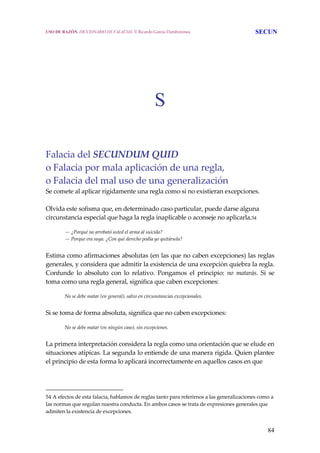 84
S
Falacia del SECUNDUM QUID 
o Falacia por mala aplicación de una regla,
o Falacia del mal uso de una generalización 
Se comete al aplicar rígidamente una regla como si no existieran excepciones.  
 
Olvida este sofisma que, en determinado caso particular, puede darse alguna 
circunstancia especial que haga la regla inaplicable o aconseje no aplicarla.54 
 
— ¿Porqué no arrebató usted el arma al suicida?
— Porque era suya. ¿Con qué derecho podía yo quitársela?
 
Estima como afirmaciones absolutas (en las que no caben excepciones) las reglas 
generales, y considera que admitir la existencia de una excepción quiebra la regla. 
Confunde  lo  absoluto  con  lo  relativo.  Pongamos  el  principio:  no  matarás.  Si  se 
toma como una regla general, significa que caben excepciones:
 
No se debe matar (en general), salvo en circunstancias excepcionales.
 
Si se toma de forma absoluta, significa que no caben excepciones:
 
No se debe matar (en ningún caso), sin excepciones.
 
La primera interpretación considera la regla como una orientación que se elude en 
situaciones atípicas. La segunda lo entiende de una manera rígida. Quien plantee 
el principio de esta forma lo aplicará incorrectamente en aquellos casos en que  
54 A efectos de esta falacia, hablamos de reglas tanto para referirnos a las generalizaciones como a 
las normas que regulan nuestra conducta. En ambos casos se trata de expresiones generales que 
admiten la existencia de excepciones. 
USO DE RAZÓN. DICCIONARIO DE FALACIAS. © Ricardo García Damborenea SECUN
 