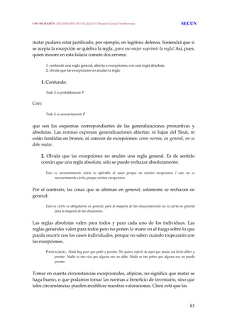 85
 
 
matar pudiera estar justificado, por ejemplo, en legítima defensa. Sostendrá que si 
se acepta la excepción se quiebra la regla: ¡para eso mejor suprimir la regla! Así, pues, 
quien incurre en esta falacia comete dos errores: 
1. confunde una regla general, abierta a excepciones, con una regla absoluta.
2. olvida que las excepciones no anulan la regla.
 
1. Confunde:
 
Todo S es probablemente P
Con: 
Todo S es necesariamente P
 
que  son  los  esquemas  correspondientes  de  las  generalizaciones  presuntivas  y 
absolutas.  Las  normas  expresan  generalizaciones  abiertas:  ni  bajan  del  Sinaí,  ni 
están fundidas en bronce, ni carecen de excepciones: como norma, en general, no se 
debe matar. 
2.  Olvida  que  las  excepciones  no  anulan  una  regla  general.  Es  de  sentido 
común que una regla absoluta, sólo se puede rechazar absolutamente: 
Esto  es  necesariamente  cierto  (o  aplicable  al  caso)  porque  no  existen  excepciones  /  esto  no  es 
necesariamente cierto, porque existen excepciones.
 
Por el contrario, las cosas que se afirman en general, solamente se rechazan en 
general:
 
Esto es cierto (u obligatorio) en general, para la mayoría de las situaciones/esto no es cierto en general 
para la mayoría de las situaciones.
 
Las  reglas  absolutas  valen  para  todos  y  para  cada  uno  de  los  individuos.  Las 
reglas generales valen para todos pero no ponen la mano en el fuego sobre lo que 
pueda ocurrir con los casos individuales, porque no saben cuándo tropezarán con 
las excepciones.
 
PANTAGRUEL‐ Nada hay peor que pedir o prestar. No quiero inferir de aquí que jamás sea lícito deber y 
prestar. Nadie es tan rico que alguna vez no deba. Nadie es tan pobre que alguna vez no pueda 
prestar.
 
Tomar en cuenta circunstancias excepcionales, atípicas, no significa que matar se 
haga bueno, o que podamos tomar las normas a beneficio de inventario, sino que 
tales circunstancias pueden modificar nuestras valoraciones. Claro está que las  
USO DE RAZÓN. DICCIONARIO DE FALACIAS. © Ricardo García Damborenea SECUN
 