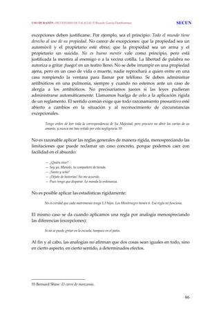 86
 
excepciones deben justificarse. Por ejemplo, sea el principio: Todo el mundo tiene 
derecho al uso de su propiedad. No carece de excepciones: que la propiedad sea un 
automóvil  y  el  propietario  esté  ebrio;  que  la  propiedad  sea  un  arma  y  el 
propietario  un  suicida.  No  es  bueno  mentir  vale  como  principio,  pero  está 
justificada la mentira al enemigo o a la vecina cotilla. La libertad de palabra no 
autoriza a gritar ¡fuego! en un teatro lleno. No se debe irrumpir en una propiedad 
ajena, pero en un caso de vida o muerte, nadie reprochará a quien entre en una 
casa  rompiendo  la  ventana  para  llamar  por  teléfono.  Se  deben  administrar 
antibióticos  en  una  pulmonía,  siempre  y  cuando  no  estemos  ante  un  caso  de 
alergia  a  los  antibióticos.  No  precisaríamos  jueces  si  las  leyes  pudieran 
administrarse automáticamente. Llamamos huelga de celo a la aplicación rígida 
de un reglamento. El sentido común exige que todo razonamiento presuntivo esté 
abierto  a  cambios  en  la  situación  y  al  reconocimiento  de  circunstancias 
excepcionales. 
Tengo orden de leer toda la correspondencia de Su Majestad, pero procuro no abrir las cartas de su 
amante, y nunca me han reñido por esta negligencia. 55
 
No es razonable aplicar las reglas generales de manera rígida, menospreciando las 
limitaciones  que  puede  reclamar  un  caso  concreto,  porque  podemos  caer  con 
facilidad en el absurdo: 
— ¿Quién vive?
— Soy yo, Manolo, tu compañero de tienda.
— ¡Santo y seña!
— ¡Déjate de historias! No me acuerdo.
— Pues tengo que disparar. Lo manda la ordenanza.
 
No es posible aplicar las estadísticas rígidamente:
 
No es verdad que cada matrimonio tenga 1,5 hijos. Los Montenegro tienen 6. Esa regla no funciona.
 
El mismo caso se da cuando aplicamos una regla por analogía menospreciando 
las diferencias (excepciones):
 
Si no se puede gritar en la escuela, tampoco en el patio.
 
Al fin y al cabo, las analogías no afirman que dos cosas sean iguales en todo, sino 
en cierto aspecto, en cierto sentido, a determinados efectos.
55 Bernard Shaw: El carro de manzanas. 
USO DE RAZÓN. DICCIONARIO DE FALACIAS. © Ricardo García Damborenea SECUN
 