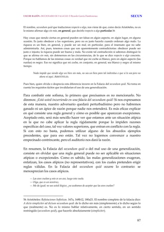 87
 
 
El nombre, secundum quid que traducimos respecto a algo, nos viene de que, como decía Aristóteles, no es 
lo mismo afirmar algo sin más, en general, que decirlo respecto a algo particular.56
 
Hay cosas que siendo ciertas en general pueden ser falsas en algún aspecto, en algún lugar, en alguna 
ocasión. Es  justo  obedecer a los superiores, pero no es  justo hacerlo cuando ordenan algo  malo.  La 
riqueza  es  un  bien,  en  general,  y  puede  ser  un  mal,  en  particular,  para  el  insensato  que  no  sabe 
administrarla.  Así,  pues,  tenemos  cosas  que  son  aparentemente  contradictorias:  obedecer  puede  ser 
justo e injusto; la riqueza puede ser buena y mala. No existe tal contradicción si sabemos distinguir lo 
que se afirma sin más, sin detenernos en las circunstancias, de lo que se dice respecto a algo concreto. 
Porque no hablamos de las mismas cosas: es verdad que mi coche es blanco, pero en algún aspecto (las 
ruedas) es negro. Eso no significa que mi coche, en conjunto, en general, sea blanco y negro al mismo 
tiempo.
 
Nada impide que siendo algo un bien sin más, no sea un bien para tal individuo o que sí lo sea pero no 
ahora ni aquí. ARISTÓTELES. 
Pues bien, quien olvida o desprecia esta diferencia incurre en la Falacia del secundum quid. No toma en 
cuenta los requisitos tácitos que invalidarían el uso de una generalización. 
Para  combatir  este  sofisma,  lo  primero  que  precisamos  es  no  mencionarlo.  No 
diremos: ¡Está usted incurriendo en una falacia del secundum quid! Si nos expresamos 
de  esta  manera,  nuestro  adversario  quedará  perturbadísimo  pero  no  habremos 
ganado ni un ápice de razón porque nadie nos entenderá. Es más eficaz explicar 
en qué consiste una regla general y cómo es posible que aparezcan excepciones. 
Aceptado esto, será más sencillo hacer ver que estamos ante un situación atípica 
en  la  que  no  cabe  aplicar  la  regla  rígidamente  porque  lo  impiden  razones 
específicas del caso, tal vez valores superiores, que entran en conflicto con la regla. 
Si  con  esto  no  basta,  podemos  utilizar  alguno  de  los  absurdos  ejemplos 
precedentes,  que  para  eso  están.  Tal  vez  no  logremos  convencer  a  nuestro 
empecinado contrincante, pero el auditorio nos dará la razón.
 
En resumen, la Falacia del secundum quid o del mal uso  de una generalización, 
consiste en olvidar que una regla general puede no ser aplicable en situaciones 
atípicas  o  excepcionales.  Como  es  sabido,  las  malas  generalizaciones  exageran, 
enfatizan, los casos atípicos (no representativos), con los cuales pretenden erigir 
reglas  válidas.  En  la  Falacia  del  secundum  quid  ocurre  lo  contrario:  se 
menosprecian los casos atípicos.
 
— Las aves vuelan y esto es un ave, luego esto vuela.
— Oiga, que es un avestruz.
— Me da igual; no sea usted ilógico; ¿no acabamos de aceptar que las aves vuelan? 
56 Aristóteles: Refutaciones Sofísticas. 167a, 168b12, 180a21. El nombre completo de la falacia dice: 
A dicto simpliciter ad dictum secundum quid: de lo dicho sin más (simplemente) a lo dicho según lo 
que  (realmente)  es.  No  es  lo  mismo  hablar  relativamente,  en  cierto  sentido,  en  un  sentido 
restringido (secundum quid), que hacerlo absolutamente (simpliciter). 
USO DE RAZÓN. DICCIONARIO DE FALACIAS. © Ricardo García Damborenea SECUN
 