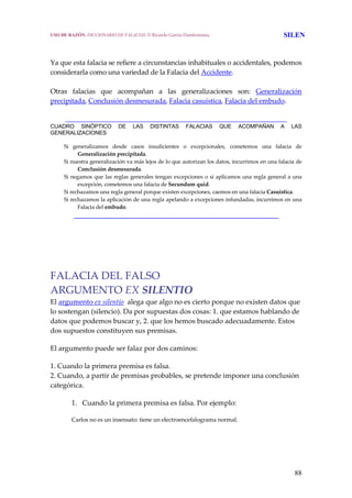 88
 
Ya que esta falacia se refiere a circunstancias inhabituales o accidentales, podemos 
considerarla como una variedad de la Falacia del Accidente.
 
Otras  falacias  que  acompañan  a  las  generalizaciones  son:  Generalización 
precipitada, Conclusión desmesurada, Falacia casuística, Falacia del embudo. 
________________________________________________________________
CUADRO SINÓPTICO DE LAS DISTINTAS FALACIAS QUE ACOMPAÑAN A LAS
GENERALIZACIONES
Si  generalizamos  desde  casos  insuficientes  o  excepcionales,  cometemos  una  falacia  de 
Generalización precipitada.
Si nuestra generalización va más lejos de lo que autorizan los datos, incurrimos en una falacia de 
Conclusión desmesurada.
Si negamos que las reglas generales tengan excepciones o si aplicamos una regla general a una 
excepción, cometemos una falacia de Secundum quid.
Si rechazamos una regla general porque existen excepciones, caemos en una falacia Casuistica.
Si rechazamos la aplicación de una regla apelando a excepciones infundadas, incurrimos en una 
Falacia del embudo.
_____________________________________________________
FALACIA DEL FALSO 
ARGUMENTO EX SILENTIO
El argumento ex silentio  alega que algo no es cierto porque no existen datos que 
lo sostengan (silencio). Da por supuestas dos cosas: 1. que estamos hablando de 
datos que podemos buscar y, 2. que los hemos buscado adecuadamente. Estos 
dos supuestos constituyen sus premisas. 
El argumento puede ser falaz por dos caminos: 
1. Cuando la primera premisa es falsa. 
2. Cuando, a partir de premisas probables, se pretende imponer una conclusión 
categórica. 
1. Cuando la primera premisa es falsa. Por ejemplo: 
Carlos no es un insensato: tiene un electroencefalograma normal.
USO DE RAZÓN. DICCIONARIO DE FALACIAS. © Ricardo García Damborenea SILEN
 