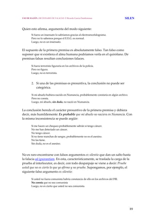 89
 
Quien esto afirma, argumenta del modo siguiente:
Si fuera un insensato lo sabríamos gracias al electroencefalograma.
Pero no lo sabemos porque el E.E.G. es normal.
Luego, no es un insensato.
 
El supuesto de la primera premisa es absolutamente falso. Tan falso como 
suponer que si existiera el alma humana podríamos verla en el quirófano. De 
premisas falsas resultan conclusiones falaces. 
Si fuera terrorista figuraría en los archivos de la policía.
Pero no figura.
Luego, no es terrorista.
 
2. Si una de las premisas es presuntiva, la conclusión no puede ser 
categórica.
Si mi abuelo hubiera nacido en Numancia, probablemente constaría en algún archivo.
Pero no consta.
Luego, mi abuelo, sin duda, no nació en Numancia.
 
La conclusión hereda el carácter presuntivo de la primera premisa y debiera 
decir, más humildemente: Es probable que mi abuelo no naciera en Numancia. Con 
la misma inconsistencia se puede argüir: 
Si me hacen un chequeo probablemente sabrán si tengo cáncer.
No me han detectado un cáncer.
No tengo cáncer.
Si no tiene manchas de sangre, probablemente no es el asesino.
No las tiene.
Sin duda, no es el asesino. 
 
No es raro encontrarse con falsos argumentos ex silentio que dan un salto hasta 
la falacia ad ignorantiam. En esta, característicamente, se traslada la carga de la 
prueba al interlocutor, es decir, con todo desparpajo se viene a decir: Pruebe 
usted que no es cierto lo que yo afirmo y no pruebo. Supongamos, por ejemplo, el 
siguiente falso argumento ex silentio: 
Si usted no fuera comunista habría constancia de ello en los archivos del FBI.
No consta que no sea comunista
Luego, no es cierto que usted no sea comunista.
USO DE RAZÓN. DICCIONARIO DE FALACIAS. © Ricardo García Damborenea SILEN
 