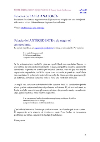 9
USO DE RAZÓN. DICCIONARIO DE FALACIAS. © Ricardo García Damborenea ANALO
ANTEC
Falacias de FALSA ANALOGÍA 
Incurre en falacia todo argumento analógico que no se apoya en una semejanza 
relevante u olvida diferencias que impiden la conclusión.  
 
Véase: refutación de una analogía
Falacia del ANTECEDENTE o de negar el 
antecedente. 
Se comete cuando en un argumento condicional se niega el antecedente. Por ejemplo:  
 
Si es madrileño, es español 
El Cid no es madrileño. 
Luego El Cid no es español. 
 
Se ha señalado como condición para ser español la de ser madrileño. Bien se ve 
que se trata de una condición suficiente, es decir, compatible con otras igualmente 
suficientes: se puede ser español por muchos caminos. Pero lo que nos impide 
argumentar negando tal condición es que no es necesaria: se puede ser español sin 
ser madrileño. Si lo fuera tendría valor negarla. La falacia consiste, precisamente 
en tratar una condición suficiente como si fuera una condición necesaria.  
 
Al negar una condición suficiente no cabe concluir nada. El consecuente puede 
darse gracias a otras condiciones igualmente suficientes. El juicio condicional se 
limita a señalar que, si se cumple una condición, estamos autorizados para afirmar 
algo, pero no autoriza nada en otros supuestos.  
 
Si se convoca una huelga de autobuses tendremos problemas de tráfico. 
NO han convocado la huelga, 
Luego no tendremos problemas de tráfico. 
 
¡Qué más quisiéramos! Pueden producirse atascos circulatorios por otras razones. 
El  argumento  sería  correcto  si  concluyera  como  Pero  Grullo:  no  tendremos 
problemas de tráfico a causa de la huelga de autobuses. 
 
En esquema: 
 