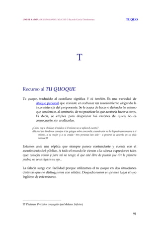 91
T
 
 
 
Recurso al TU QUOQUE
 
Tu  quoque,  traducido  al  castellano  significa  Y  tú  también.  Es  una  variedad  de 
Ataque personal que consiste en rechazar un razonamiento alegando la 
inconsistencia del proponente. Se le acusa de hacer o defender lo mismo 
que condena o, al contrario, de no practicar lo que aconseja hacer a otros. 
Es  decir,  se  emplea  para  despreciar  las  razones  de  quien  no  es 
consecuente, sin analizarlas. 
¿Cómo voy a obedecer al médico si él mismo no se aplica el cuento?
Ahí está ése dándonos consejos a los griegos sobre concordia, cuando aún no ha logrado convencerse a sí 
mismo,  a  su  mujer  y  a  su  criada—tres  personas  tan  solo—  a  ponerse  de  acuerdo  en  su  vida 
íntima.57
 
Estamos  ante  una  réplica  que  siempre  parece  contundente  y  cuenta  con  el 
asentimiento del público. A todo el mundo le vienen a la cabeza expresiones tales 
que: consejos vendo y para mí no tengo; el que esté libre de pecado que tire la primera 
piedra; no ve la viga en su ojo... 
 
La falacia surge con facilidad porque utilizamos el tu quoque en dos situaciones 
distintas que no distinguimos con nitidez. Despacharemos en primer lugar el uso 
legítimo de este recurso.
 
57 Plutarco, Preceptos conyugales (en Melero: Sofistas) 
USO DE RAZÓN. DICCIONARIO DE FALACIAS. © Ricardo García Damborenea TUQUO
 