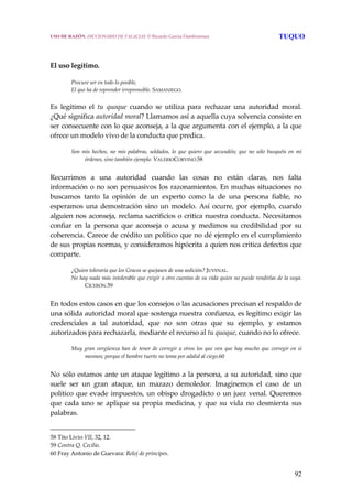 92
 
 
El uso legítimo.
Procure ser en todo lo posible,
El que ha de reprender irreprensible. SAMANIEGO. 
Es  legítimo  el  tu  quoque  cuando  se  utiliza  para  rechazar  una  autoridad  moral. 
¿Qué significa autoridad moral? Llamamos así a aquella cuya solvencia consiste en 
ser consecuente con lo que aconseja, a la que argumenta con el ejemplo, a la que 
ofrece un modelo vivo de la conducta que predica.
 
Son mis hechos, no mis palabras, soldados, lo que  quiero que secundéis; que no sólo busquéis  en  mí 
órdenes, sino también ejemplo. VALERIOCORVINO.58
 
Recurrimos  a  una  autoridad  cuando  las  cosas  no  están  claras,  nos  falta 
información o no son persuasivos los razonamientos. En muchas situaciones no 
buscamos  tanto  la  opinión  de  un  experto  como  la  de  una  persona  fiable,  no 
esperamos una demostración sino un modelo. Así ocurre, por ejemplo, cuando 
alguien nos aconseja, reclama sacrificios o critica nuestra conducta. Necesitamos 
confiar  en  la  persona  que  aconseja  o  acusa  y  medimos  su  credibilidad  por  su 
coherencia. Carece de crédito un político que no dé ejemplo en el cumplimiento 
de sus propias normas, y consideramos hipócrita a quien nos critica defectos que 
comparte. 
 
¿Quien toleraría que los Gracos se quejasen de una sedición? JUVENAL.
No hay nada más intolerable que exigir a otro cuentas de su vida quien no puede rendirlas de la suya.  
CICERÓN.59 
 
En todos estos casos en que los consejos o las acusaciones precisan el respaldo de 
una sólida autoridad moral que sostenga nuestra confianza, es legítimo exigir las 
credenciales  a  tal  autoridad,  que  no  son  otras  que  su  ejemplo,  y  estamos 
autorizados para rechazarla, mediante el recurso al tu quoque, cuando no lo ofrece.
 
Muy gran vergüenza han de tener de corregir a otros los que ven que hay mucho que corregir en sí 
mesmos; porque el hombre tuerto no toma por adalid al ciego.60
 
No sólo estamos ante un ataque legítimo a la persona, a su autoridad, sino que 
suele  ser  un  gran  ataque,  un  mazazo  demoledor.  Imaginemos  el  caso  de  un 
político que evade impuestos, un obispo drogadicto o un juez venal. Queremos 
que  cada  uno  se  aplique  su  propia  medicina,  y  que  su  vida  no  desmienta  sus 
palabras.
58 Tito Livio VII, 32, 12. 
59 Contra Q. Cecilio. 
60 Fray Antonio de Guevara: Reloj de príncipes. 
USO DE RAZÓN. DICCIONARIO DE FALACIAS. © Ricardo García Damborenea TUQUO
 