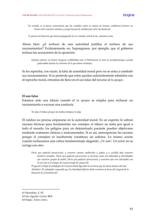 93
 
 
En  verdad,  si  os  parece  conveniente  que  las  ciudades  estén  en  manos  de  tiranos,  estableced  primero  un 
tirano entre vosotros mismos, y luego buscad de establecerlo entre los demás.61
Te pareces al boticario que hacía propaganda de un remedio contra la tos, mientras tosía.
 
Ahora  bien:  ¿el  rechazo  de  una  autoridad  justifica  el  rechazo  de  sus 
razonamientos?  Evidentemente  no.  Supongamos,  por  ejemplo,  que  el  gobierno 
rechaza las acusaciones de la oposición: 
Ustedes señores no tienen ninguna credibilidad ante el Parlamento ni ante la sociedad porque cuando 
gobernaban hacían lo contrario de lo que ahora reclaman.
 
Se les reprocha, con razón, la falta de autoridad moral pero no se entra a combatir 
sus razonamientos. Si se pretende que estos quedan suficientemente rebatidos con 
el reproche moral, entramos de lleno en el uso falaz del recurso al tu quoque.  
 
 
El uso falaz
Estamos  ante  una  falacia  cuando  el  tu  quoque  se  emplea  para  rechazar  un 
razonamiento o excusar una conducta. 
No dejo el tabaco porque mi médico tampoco lo deja.
 
El médico no precisa ampararse en la autoridad moral. Es un experto; le sobran 
razones  técnicas  para  fundamentar  sus  consejos:  el  tabaco  no  daña  por  igual  a 
todo  el  mundo;  los  peligros  para  un  determinado  paciente  pueden  objetivarse 
mediante exámenes clínicos o instrumentales. Si es así, menospreciar las razones 
porque  el  consejero  es  incoherente  constituye  un  sofisma.  Lo  mismo  ocurre 
cuando rechazamos una crítica fundamentada alegando: ¡Tú más!. Un error no se 
corrige con otro. 
Decís  que  padecéis  persecución,  y  nosotros  caemos  malheridos  a  golpes  y  a  cuchillo  bajo  vuestros 
hombres armados. Decís que padecéis persecución y nuestras casas son allanadas y desvalijadas 
por vuestros grupos de asalto. Decís que padecéis persecución, y nuestros ojos son calcinados con 
la cal viva y el vinagre de vuestra tropa de choque.62 
Preguntó el Papa al embajador de Venecia dónde figuraba la escritura que les hacía dueños del mar 
Adriático. El embajador respondió que Su Santidad hallaría dicha escritura al dorso del original de la 
donación de Constatino.63 
61 Herodoto, V, 92. 
62 San Agustín: Cartas. 88,8 
63 Feijoo. Teatro crítico. 
USO DE RAZÓN. DICCIONARIO DE FALACIAS. © Ricardo García Damborenea TUQUO
 