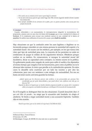 95
— Pero usted, con su conducta, da la razón a quien haga lo contrario.
— Yo no sirvo de excusa para lo que usted haga mal. Mis errores seguirán siendo errores cuando 
los cometa otro.
   Toma  ejemplo  saludable  de  los  extravíos  de  tu  padre,  pero  no  quieras  ponerlos  como  excusa  para  tus 
propias locuras.64 
______________________________________________________________________
En resumen:
    Cuando,  enfrentados  a  un  razonamiento,  lo  menospreciamos  alegando  la  inconsistencia  del 
proponente, estamos ante un caso claro de falacia del tu quoque que es una variedad de la falacia ad 
hominem.  Si  lo  empleamos  para  excusar  una  conducta  caemos  en  una  variedad  de  la  falacia  ad 
populum. En ambos casos utilizamos el recurso al tu quoque, para eludir la cuestión.
______________________________________________________________________
Hay  situaciones  en  que  la  confusión  entre  los  usos  legítimo  e  ilegítimo  se  ve 
favorecida porque coinciden en una misma persona la autoridad del experto y la 
autoridad moral. Así ocurre con los médicos, por ejemplo, en los que nunca está 
claro qué tipo de autoridad pesa más. La mayoría de los pacientes no están en 
condiciones  de  juzgar  la  solidez  de  los  argumentos  técnicos.  Obedecen  porque 
confían  en  su  médico.  En  consecuencia,  si  mengua  la  autoridad  moral  del 
facultativo, decae su capacidad como consejero. Lo mismo ocurre en la política. 
Un gobernante puede estar cargado de razón para subir el sueldo a los diputados 
al mismo tiempo que congela el de los funcionarios, pero como al público no se le 
alcanzan tales razones, lo único que percibe es la contradicción aparente. En estos 
casos  lo  deseable  sería  examinar  por  un  lado  las  razones  y  por  otro  las 
coherencias, pero rara vez asistimos a este milagro de racionalidad. Por eso no 
basta con tener razón: conviene guardar las formas.
 
   ¿Quién  ignora  que  los  discursos  parecen  más  verídicos  si  son  pronunciados  por  personas  bien 
consideradas que por gente desacreditada, y que puede ofrecer más confianza una vida que un 
discurso? 65
Oyendo los éforos de Esparta que un hombre disoluto proponía al pueblo un consejo útil, le mandaron 
callar y encargaron a un hombre honrado que se atribuyese él la invención de la propuesta.66
 
En el Evangelio se distinguen bien las dos situaciones. Cuando Jesucristo dice: el 
que  esté  libre  de  pecado...  no  niega  que  la  acusación  esté  fundada;  no  elogia  el 
adulterio. Se limita a negar autoridad moral a una acusación hipócrita. También 
dijo en otra ocasión: 
Haced lo que dicen, pero no los imitéis en lo que hacen. SAN MATEO 23,2.
64 Bernard Shaw: Trata de blancas. 
65 Isócrates: XV, 278. 
66 Montaigne. Ensayos, II, XXVIII: De cómo todo tiene su oportunidad. 
USO DE RAZÓN. DICCIONARIO DE FALACIAS. © Ricardo García Damborenea TUQUO
 