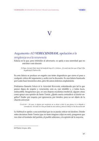 97
V
 
 
 
Argumento AD VERECUNDIAM, apelación a la 
vergüenza o a la reverencia
Falacia en la que, para intimidar al adversario, se apela a una autoridad que no 
está bien visto discutir. 
   El Papa, el propio Padre Santo ha bendecido hoy al Sr. Corleone. ¿Es usted más listo que el Papa? (De 
la película El Padrino III).
 
En esta falacia se produce un engaño con tintes dogmáticos que cierra el paso a 
cualquier crítica del argumento y acaba con la discusión. Es una falacia bautizada 
por Locke hace trescientos años, pero llevamos milenios empleándola.
 
Podríamos llamarla Falacia de la Autoridad Reverenda, entendiendo por tal la que 
parece  digna  de  respeto  y  veneración,  esto  es,  casi  infalible  y,  a  todas  luces, 
indiscutible. Imaginemos que, en una disputa escolástica medieval, alguien citara 
como apoyo una opinión de Santo Tomás. ¿Quién osaría contradecir al doctor an‐
gélico? Nadie: por respeto, por ignorancia, por timidez, para no ser objeto de la 
chacota universal.
 
CALICLES—  Así pues,  si alguien por vergüenza  no  se atreve a  decir lo que  piensa,  se ve obligado  a 
contradecirse. Sin duda tú te has percatado de esta sutileza y obras de mala fe en las discusiones.68
 
Lo habitual es apelar a una autoridad que no se pueda criticar sin desdoro. Donde 
antes decíamos Santo Tomás (que no tiene ninguna culpa en esto), pongamos que 
nos citan al fundador del partido, al pueblo soberano, a la opinión de la mayoría,  
68 Platón: Gorgias, 483a. 
USO DE RAZÓN. DICCIONARIO DE FALACIAS. © Ricardo García Damborenea VEREC
 