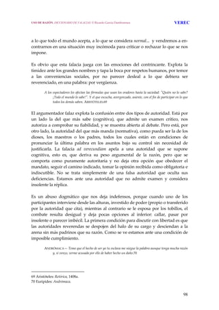 98
 
 
a lo que todo el mundo acepta, a lo que se considera normal...  y vendremos a en‐
contrarnos en una situación muy incómoda para criticar o rechazar lo que se nos 
impone.
 
Es  obvio  que  esta  falacia  juega  con  las  emociones  del  contrincante.  Explota  la 
timidez ante los grandes nombres y tapa la boca por respetos humanos, por temor 
a  las  conveniencias  sociales,  por  no  parecer  desleal  a  lo  que  debiera  ser 
reverenciado, en una palabra: por vergüenza.
 
A los espectadores les afectan las fórmulas que usan los oradores hasta la saciedad: ʺQuién no lo sabe? 
¡Todo el mundo lo sabe!ʺ. Y el que escucha, avergonzado, asiente, con el fin de participar en lo que 
todos los demás saben. ARISTÓTELES.69
 
El argumentador falaz explota la confusión entre dos tipos de autoridad. Está por 
un  lado  la  del  que  más  sabe  (cognitiva),  que  admite  un  examen  crítico,  nos 
autoriza a comprobar su fiabilidad, y se muestra abierta al debate. Pero está, por 
otro lado, la autoridad del que más manda (normativa), como pueda ser la de los 
dioses,  los  maestros  o  los  padres,  todos  los  cuales  están  en  condiciones  de 
pronunciar  la  última  palabra  en  los  asuntos  bajo  su  control  sin  necesidad  de 
justificarla.  La  falacia  ad  verecundiam  apela  a  una  autoridad  que  se  supone 
cognitiva,  esto  es,  que  deriva  su  peso  argumental  de  la  razón,  pero  que  se 
comporta  como  puramente  autoritaria  y  no  deja  otra  opción  que  obedecer  el 
mandato, seguir el camino indicado, tomar la opinión recibida como obligatoria e 
indiscutible.  No  se  trata  simplemente  de  una  falsa  autoridad  que  oculta  sus 
deficiencias.  Estamos  ante  una  autoridad  que  no  admite  examen  y  considera 
insolente la réplica.
 
Es  un  abuso  dogmático  que  nos  deja  indefensos,  porque  cuando  uno  de  los 
participantes interviene desde las alturas, investido de poder (propio o transferido 
por la autoridad que cita), mientras al contrario se le esposa por los tobillos, el 
combate  resulta  desigual  y  deja  pocas  opciones  al  inferior:  callar,  pasar  por 
insolente o parecer imbécil. La primera condición para discutir con libertad es que 
las  autoridades  reverendas  se  despojen  del  halo  de  su  cargo  y  desciendan  a  la 
arena sin más padrinos que su razón. Como se ve estamos ante una condición de 
imposible cumplimiento.
 
ANDRÓMACA— Temo que el hecho de ser yo tu esclava me niegue la palabra aunque tenga mucha razón 
y, si venzo, verme acusada por ello de haber hecho un daño.70
69 Aristóteles: Retórica, 1408a. 
70 Euripides: Andrómaca. 
USO DE RAZÓN. DICCIONARIO DE FALACIAS. © Ricardo García Damborenea VEREC
 