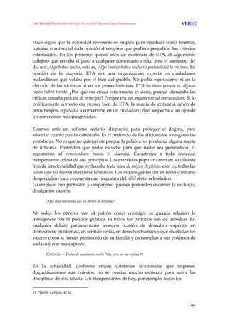 99
 
 
Hace siglos que la autoridad reverente se emplea para erradicar como herética, 
traidora o antisocial toda opinión divergente que pudiera perjudicar los criterios 
establecidos.  En  los  primeros  quince  años  de  existencia  de  ETA,  el  argumento 
callejero que cerraba el paso a cualquier comentario crítico ante el asesinato del 
día era: Algo habrá hecho, esto es, Algo (malo) habrá hecho (o pretendido) la víctima. En 
opinión  de  la  mayoría,  ETA  era  una  organización  experta  en  ciudadanos 
malandantes que velaba por el bien del pueblo. No podía equivocarse ni en la 
elección de las víctimas ni en los procedimientos: ETA no mata porque sí, alguna 
razón habrá tenido. ¿Por qué era eficaz esta insidia, es decir, porqué silenciaba las 
críticas tamaña petición de principio? Porque era un argumento ad verecundiam. Si lo 
políticamente correcto era pensar bien de ETA, la osadía de criticarla, amén de 
otros riesgos, equivalía a convertirse en un ciudadano bajo sospecha a los ojos de 
los convecinos más progresistas.
 
Estamos  ante  un  sofisma  sectario,  dispuesto  para  proteger  el  dogma,  para 
silenciar cuanto pueda debilitarlo. Es el preferido de los aficionados a rasgarse las 
vestiduras. No es que no quieran oír porque la palabra les produzca alguna suerte 
de  urticaria.  Pretenden  que  nadie  escuche  para  que  nadie  sea  persuadido.  El 
argumento  ad  verecundiam  busca  el  silencio.  Caracteriza  a  toda  sociedad 
bienpensante celosa de sus principios. Los marxistas popularizaron en su día este 
tipo de irracionalidad que rechazaba toda idea de origen ilegítimo, esto es, todas las 
ideas que no fueran marxistas‐leninistas. Los intransigentes del extremo contrario 
despreciaban toda propuesta que no gozara del nihil obstat eclesiástico.
Lo emplean con profusión y desparpajo quienes pretenden encarnar la exclusiva 
de algunos valores:
 
¿Hay algo más tonto que un obrero de derechas?
 
Ni  todos  los  obreros  ven  al  patrón  como  enemigo,  ni  guarda  relación  la 
inteligencia  con  la  posición  política,  ni  todos  los  patronos  son  de  derechas.  En 
cualquier  debate  parlamentario  tenemos  ocasión  de  descubrir  expertos  en 
democracia, en libertad, en sentido social, en derechos humanos que enarbolan los 
valores como si fueran patrimonio de su familia y contemplan a sus prójimos de 
soslayo y con menosprecio.
 
SÓCRATES— Tratas de asustarme, noble Polo, pero no me refutas.71
 
En  la  actualidad,  conforme  crecen  corrientes  irracionales  que  imponen 
dogmáticamente  sus  criterios,  no  se  precisa  mucho  esfuerzo  para  sufrir  las 
disciplinas de esta falacia. Los bienpensantes de hoy, por ejemplo, todos los  
71 Platón: Gorgias, 473d. 
USO DE RAZÓN. DICCIONARIO DE FALACIAS. © Ricardo García Damborenea VEREC
 