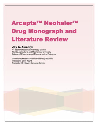 Arcapta™ Neohaler™
Drug Monograph and
Literature Review
Joy A. Awoniyi
4th Year Professional Pharmacy Student
Florida Agricultural and Mechanical University
College of Pharmacy and Pharmaceutical Sciences

Community Health Systems Pharmacy Rotation
Walgreens Store #9915
Preceptor: Dr. Kayon Samuels-Dennis
 