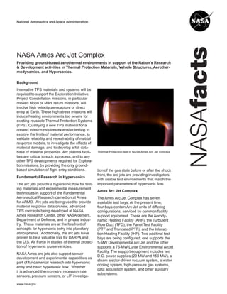 NASA Ames Arc Jet Complex
Providing ground-based aerothermal environments in support of the Nation’s Research
& Development activities in Thermal Protection Materials, Vehicle Structures, Aerother-
modynamics, and Hypersonics.

Background
Innovative TPS materials and systems will be
required to support the Exploration Initiative.
Project Constellation missions, in particular
crewed Moon or Mars return missions, will
involve high velocity aerocapture or direct
entry at Earth. These high stress missions will
induce heating environments too severe for
existing reusable Thermal Protection Systems
(TPS). Qualifying a new TPS material for a
crewed mission requires extensive testing to
explore the limits of material performance, to
validate reliability and repeat-ability of matrial
responce models, to investigate the effects of
material damage, and to develop a full data-
base of material properties. Arc plasma facili-      Thermal Protection test in NASA Ames Arc Jet complex
ties are critical to such a process, and to any
other TPS developments required for Explora-
tion missions, by providing the only ground-
based simulation of ﬂight entry conditions.          tion of the gas state before or after the shock
                                                     front, the arc jets are providing investigators
Fundamental Research in Hypersonics
                                                     with usable test environments that match the
The arc jets provide a hypersonic ﬂow for test-      important parameters of hypersonic ﬂow.
ing materials and experimental measurement
                                                     Ames Arc Jet Complex
techniques in support of the Fundamental
Aeronautical Research carried on at Ames             The Ames Arc Jet Complex has seven
for ARMD. Arc jets are being used to provide         available test bays. At the present time,
material response data on new, advanced              four bays contain Arc Jet units of differing
TPS concepts being developed at NASA                 conﬁgurations, serviced by common facility
Ames Research Center, other NASA centers,            support equipment. These are the Aerody-
Department of Defense, and in private indus-         namic Heating Facility (AHF), the Turbulent
try. These materials are at the forefront of         Flow Duct (TFD), the Panel Test Facility
concepts for hypersonic entry into planetary         (PTF and Truncated PTF), and the Interac-
atmospheres. Additionally, the arc jets have         tion Heating Facility (IHF). Two additinal test
proven to be a valuable tool for DARPA and           bays are being conﬁgured; one supports the
the U.S. Air Force in studies of thermal protec-     5-MW Developmental Arc Jet and the other
tion of hypersonic cruise vehicles.                  supports a 75-MW Lunar Environmental Arcjet
                                                     Facility. The support equipment includes two
NASA Ames arc jets also support sensor
                                                     D.C. power supplies (20 MW and 150 MW), a
development and experimental capabilities as
                                                     steam ejector-driven vacuum system, a water
part of fundamental research into hypersonic
                                                     cooling system, high-pressure gas systems,
entry and basic hypersonic ﬂow. Whether
                                                     data acquisition system, and other auxiliary
it is advanced thermometry, recession rate
                                                     subsystems.
sensors, pressure sensors, or LIF investiga-

www.nasa.gov
 