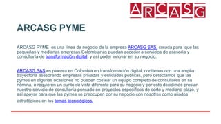 ARCASG PYME
ARCASG PYME es una línea de negocio de la empresa ARCASG SAS, creada para que las
pequeñas y medianas empresas Colombianas puedan acceder a servicios de asesoría y
consultoría de transformación digital y así poder innovar en su negocio.
ARCASG SAS es pionera en Colombia en transformación digital, contamos con una amplia
trayectoria asesorando empresas privadas y entidades públicas, pero detectamos que las
pymes en algunas ocasiones no pueden costear un equipo completo de consultores en su
nómina, o requieren un punto de vista diferente para su negocio y por esto decidimos prestar
nuestro servicio de consultoría pensado en proyectos específicos de corto y mediano plazo, y
así apoyar para que las pymes se preocupen por su negocio con nosotros como aliados
estratégicos en los temas tecnológicos.
 