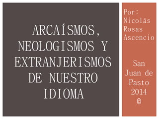 Por:
Nicolás
Rosas
Ascencio
ARCAÍSMOS,
NEOLOGISMOS Y
EXTRANJERISMOS
DE NUESTRO
IDIOMA
San
Juan de
Pasto
2014
©
 