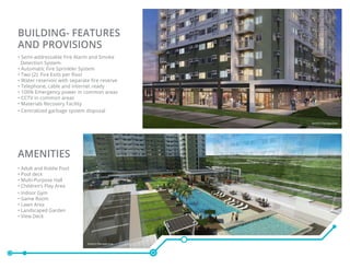 BUILDING- FEATURES
AND PROVISIONS
• Semi-addressable Fire Alarm and Smoke
Detection System
• Automatic Fire Sprinkler System
• Two (2) Fire Exits per floor
• Water reservoir with separate fire reserve
• Telephone, cable and internet ready
• 100% Emergency power in common areas
• CCTV in common areas
• Materials Recovery Facility
• Centralized garbage system disposal
AMENITIES
• Adult and Kiddie Pool
• Pool deck
• Multi-Purpose Hall
• Children’s Play Area
• Indoor Gym
• Game Room
• Lawn Area
• Landscaped Garden
• View Deck
Artist’s Perspective
Artist’s Perspective
 